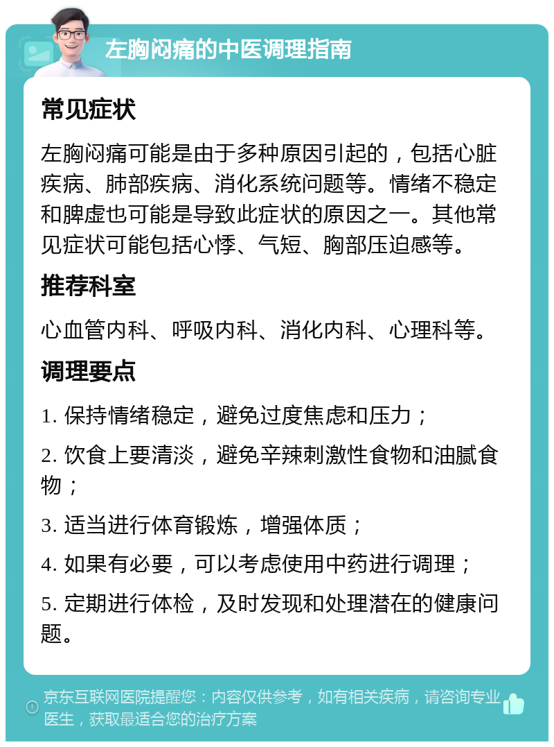 左胸闷痛的中医调理指南 常见症状 左胸闷痛可能是由于多种原因引起的，包括心脏疾病、肺部疾病、消化系统问题等。情绪不稳定和脾虚也可能是导致此症状的原因之一。其他常见症状可能包括心悸、气短、胸部压迫感等。 推荐科室 心血管内科、呼吸内科、消化内科、心理科等。 调理要点 1. 保持情绪稳定，避免过度焦虑和压力； 2. 饮食上要清淡，避免辛辣刺激性食物和油腻食物； 3. 适当进行体育锻炼，增强体质； 4. 如果有必要，可以考虑使用中药进行调理； 5. 定期进行体检，及时发现和处理潜在的健康问题。