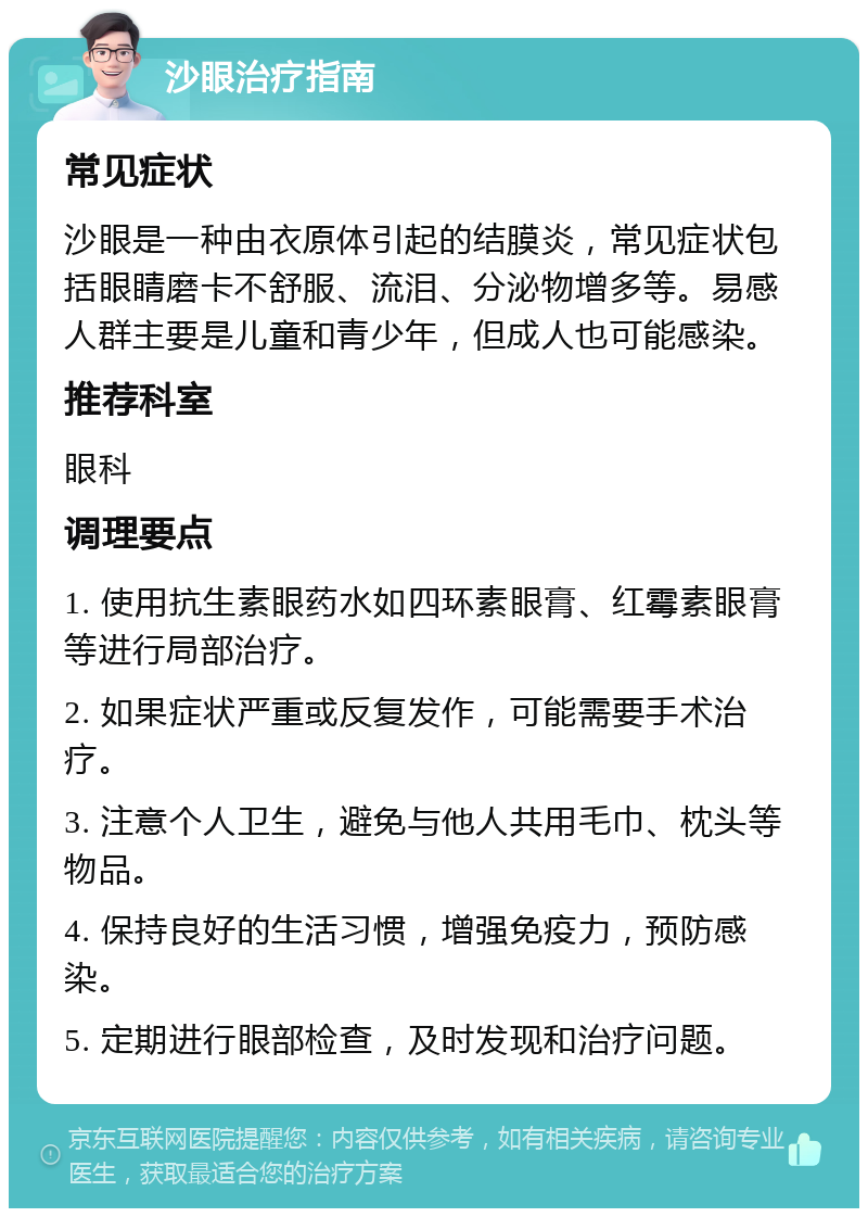 沙眼治疗指南 常见症状 沙眼是一种由衣原体引起的结膜炎，常见症状包括眼睛磨卡不舒服、流泪、分泌物增多等。易感人群主要是儿童和青少年，但成人也可能感染。 推荐科室 眼科 调理要点 1. 使用抗生素眼药水如四环素眼膏、红霉素眼膏等进行局部治疗。 2. 如果症状严重或反复发作，可能需要手术治疗。 3. 注意个人卫生，避免与他人共用毛巾、枕头等物品。 4. 保持良好的生活习惯，增强免疫力，预防感染。 5. 定期进行眼部检查，及时发现和治疗问题。