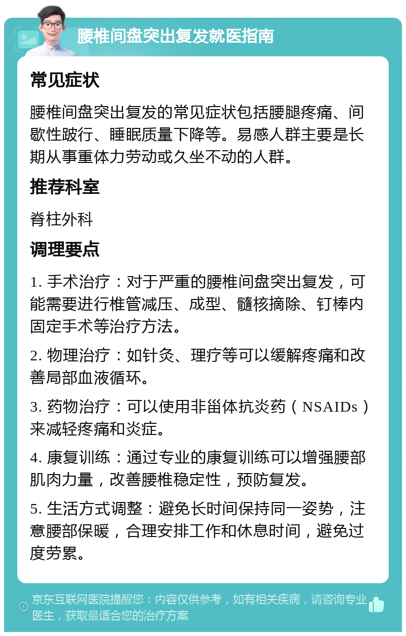 腰椎间盘突出复发就医指南 常见症状 腰椎间盘突出复发的常见症状包括腰腿疼痛、间歇性跛行、睡眠质量下降等。易感人群主要是长期从事重体力劳动或久坐不动的人群。 推荐科室 脊柱外科 调理要点 1. 手术治疗：对于严重的腰椎间盘突出复发，可能需要进行椎管减压、成型、髓核摘除、钉棒内固定手术等治疗方法。 2. 物理治疗：如针灸、理疗等可以缓解疼痛和改善局部血液循环。 3. 药物治疗：可以使用非甾体抗炎药（NSAIDs）来减轻疼痛和炎症。 4. 康复训练：通过专业的康复训练可以增强腰部肌肉力量，改善腰椎稳定性，预防复发。 5. 生活方式调整：避免长时间保持同一姿势，注意腰部保暖，合理安排工作和休息时间，避免过度劳累。