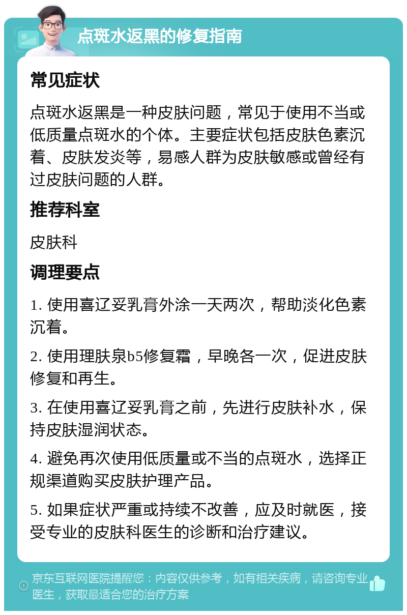 点斑水返黑的修复指南 常见症状 点斑水返黑是一种皮肤问题，常见于使用不当或低质量点斑水的个体。主要症状包括皮肤色素沉着、皮肤发炎等，易感人群为皮肤敏感或曾经有过皮肤问题的人群。 推荐科室 皮肤科 调理要点 1. 使用喜辽妥乳膏外涂一天两次，帮助淡化色素沉着。 2. 使用理肤泉b5修复霜，早晚各一次，促进皮肤修复和再生。 3. 在使用喜辽妥乳膏之前，先进行皮肤补水，保持皮肤湿润状态。 4. 避免再次使用低质量或不当的点斑水，选择正规渠道购买皮肤护理产品。 5. 如果症状严重或持续不改善，应及时就医，接受专业的皮肤科医生的诊断和治疗建议。