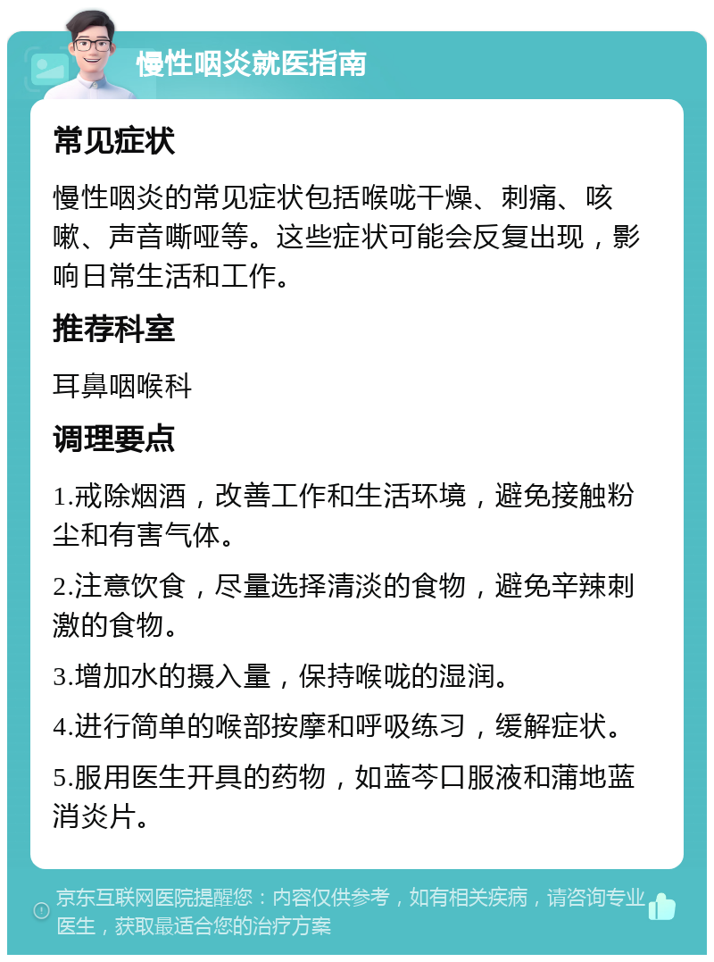 慢性咽炎就医指南 常见症状 慢性咽炎的常见症状包括喉咙干燥、刺痛、咳嗽、声音嘶哑等。这些症状可能会反复出现，影响日常生活和工作。 推荐科室 耳鼻咽喉科 调理要点 1.戒除烟酒，改善工作和生活环境，避免接触粉尘和有害气体。 2.注意饮食，尽量选择清淡的食物，避免辛辣刺激的食物。 3.增加水的摄入量，保持喉咙的湿润。 4.进行简单的喉部按摩和呼吸练习，缓解症状。 5.服用医生开具的药物，如蓝芩口服液和蒲地蓝消炎片。