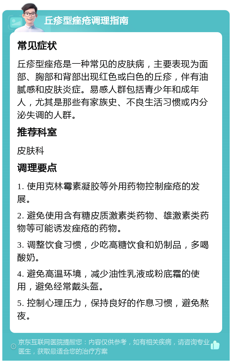 丘疹型痤疮调理指南 常见症状 丘疹型痤疮是一种常见的皮肤病，主要表现为面部、胸部和背部出现红色或白色的丘疹，伴有油腻感和皮肤炎症。易感人群包括青少年和成年人，尤其是那些有家族史、不良生活习惯或内分泌失调的人群。 推荐科室 皮肤科 调理要点 1. 使用克林霉素凝胶等外用药物控制痤疮的发展。 2. 避免使用含有糖皮质激素类药物、雄激素类药物等可能诱发痤疮的药物。 3. 调整饮食习惯，少吃高糖饮食和奶制品，多喝酸奶。 4. 避免高温环境，减少油性乳液或粉底霜的使用，避免经常戴头盔。 5. 控制心理压力，保持良好的作息习惯，避免熬夜。