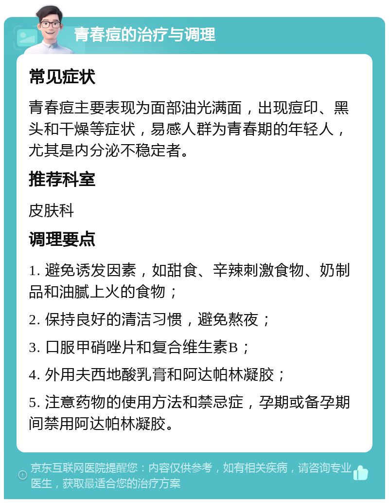 青春痘的治疗与调理 常见症状 青春痘主要表现为面部油光满面，出现痘印、黑头和干燥等症状，易感人群为青春期的年轻人，尤其是内分泌不稳定者。 推荐科室 皮肤科 调理要点 1. 避免诱发因素，如甜食、辛辣刺激食物、奶制品和油腻上火的食物； 2. 保持良好的清洁习惯，避免熬夜； 3. 口服甲硝唑片和复合维生素B； 4. 外用夫西地酸乳膏和阿达帕林凝胶； 5. 注意药物的使用方法和禁忌症，孕期或备孕期间禁用阿达帕林凝胶。