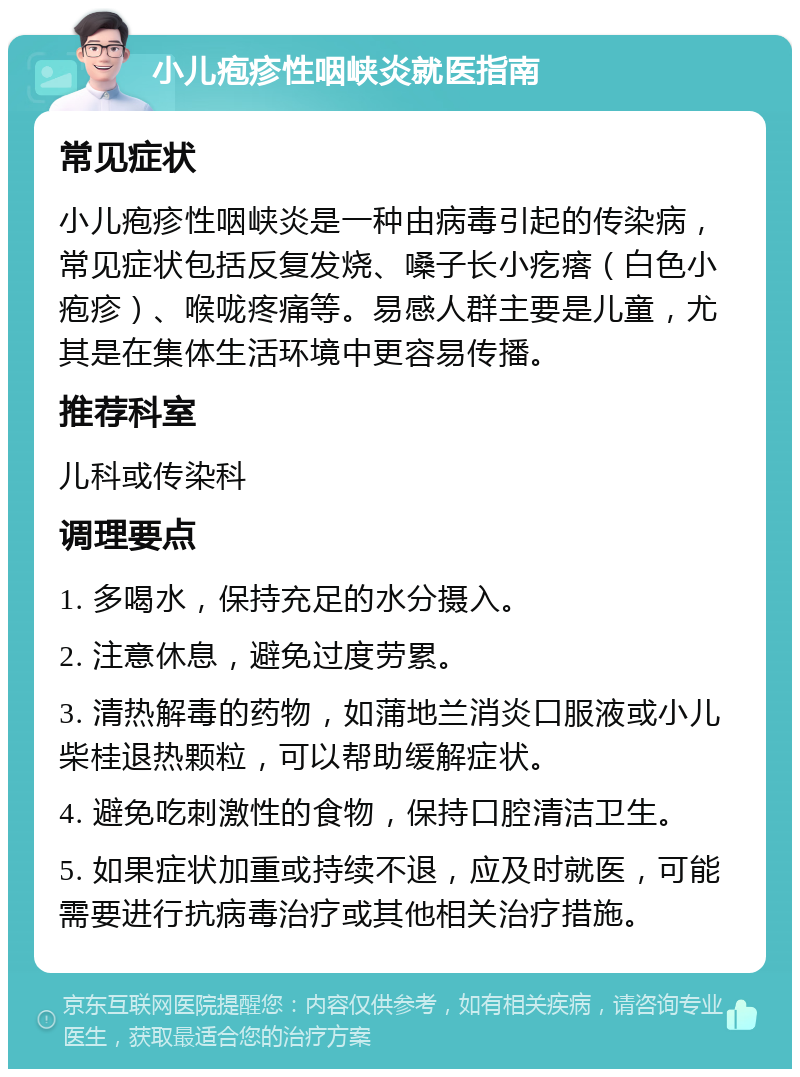 小儿疱疹性咽峡炎就医指南 常见症状 小儿疱疹性咽峡炎是一种由病毒引起的传染病，常见症状包括反复发烧、嗓子长小疙瘩（白色小疱疹）、喉咙疼痛等。易感人群主要是儿童，尤其是在集体生活环境中更容易传播。 推荐科室 儿科或传染科 调理要点 1. 多喝水，保持充足的水分摄入。 2. 注意休息，避免过度劳累。 3. 清热解毒的药物，如蒲地兰消炎口服液或小儿柴桂退热颗粒，可以帮助缓解症状。 4. 避免吃刺激性的食物，保持口腔清洁卫生。 5. 如果症状加重或持续不退，应及时就医，可能需要进行抗病毒治疗或其他相关治疗措施。