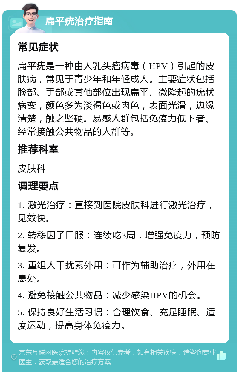 扁平疣治疗指南 常见症状 扁平疣是一种由人乳头瘤病毒（HPV）引起的皮肤病，常见于青少年和年轻成人。主要症状包括脸部、手部或其他部位出现扁平、微隆起的疣状病变，颜色多为淡褐色或肉色，表面光滑，边缘清楚，触之坚硬。易感人群包括免疫力低下者、经常接触公共物品的人群等。 推荐科室 皮肤科 调理要点 1. 激光治疗：直接到医院皮肤科进行激光治疗，见效快。 2. 转移因子口服：连续吃3周，增强免疫力，预防复发。 3. 重组人干扰素外用：可作为辅助治疗，外用在患处。 4. 避免接触公共物品：减少感染HPV的机会。 5. 保持良好生活习惯：合理饮食、充足睡眠、适度运动，提高身体免疫力。