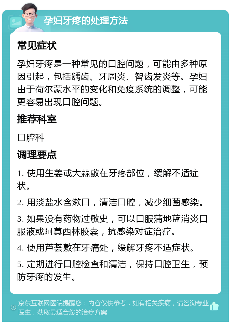 孕妇牙疼的处理方法 常见症状 孕妇牙疼是一种常见的口腔问题，可能由多种原因引起，包括龋齿、牙周炎、智齿发炎等。孕妇由于荷尔蒙水平的变化和免疫系统的调整，可能更容易出现口腔问题。 推荐科室 口腔科 调理要点 1. 使用生姜或大蒜敷在牙疼部位，缓解不适症状。 2. 用淡盐水含漱口，清洁口腔，减少细菌感染。 3. 如果没有药物过敏史，可以口服蒲地蓝消炎口服液或阿莫西林胶囊，抗感染对症治疗。 4. 使用芦荟敷在牙痛处，缓解牙疼不适症状。 5. 定期进行口腔检查和清洁，保持口腔卫生，预防牙疼的发生。