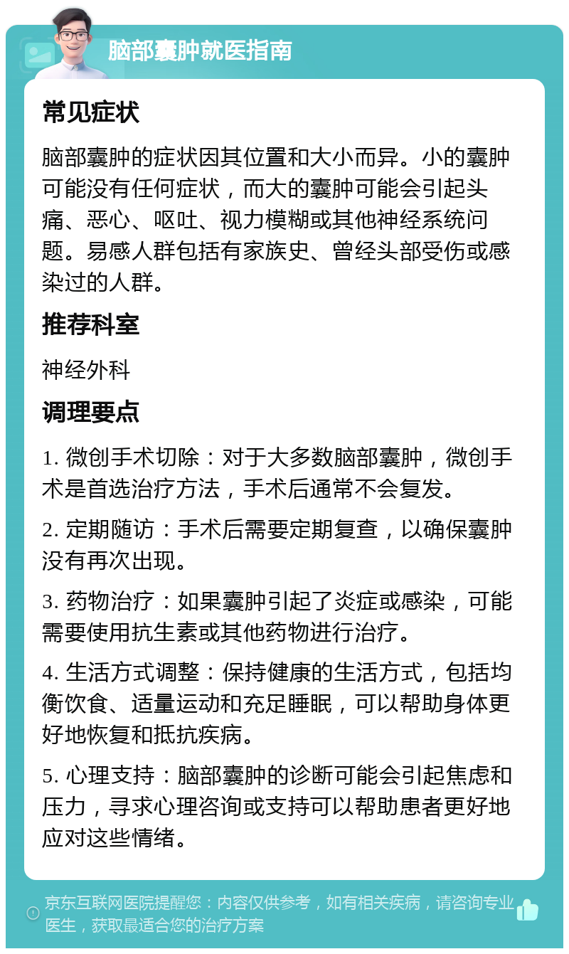 脑部囊肿就医指南 常见症状 脑部囊肿的症状因其位置和大小而异。小的囊肿可能没有任何症状，而大的囊肿可能会引起头痛、恶心、呕吐、视力模糊或其他神经系统问题。易感人群包括有家族史、曾经头部受伤或感染过的人群。 推荐科室 神经外科 调理要点 1. 微创手术切除：对于大多数脑部囊肿，微创手术是首选治疗方法，手术后通常不会复发。 2. 定期随访：手术后需要定期复查，以确保囊肿没有再次出现。 3. 药物治疗：如果囊肿引起了炎症或感染，可能需要使用抗生素或其他药物进行治疗。 4. 生活方式调整：保持健康的生活方式，包括均衡饮食、适量运动和充足睡眠，可以帮助身体更好地恢复和抵抗疾病。 5. 心理支持：脑部囊肿的诊断可能会引起焦虑和压力，寻求心理咨询或支持可以帮助患者更好地应对这些情绪。