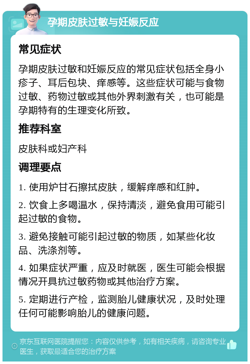 孕期皮肤过敏与妊娠反应 常见症状 孕期皮肤过敏和妊娠反应的常见症状包括全身小疹子、耳后包块、痒感等。这些症状可能与食物过敏、药物过敏或其他外界刺激有关，也可能是孕期特有的生理变化所致。 推荐科室 皮肤科或妇产科 调理要点 1. 使用炉甘石擦拭皮肤，缓解痒感和红肿。 2. 饮食上多喝温水，保持清淡，避免食用可能引起过敏的食物。 3. 避免接触可能引起过敏的物质，如某些化妆品、洗涤剂等。 4. 如果症状严重，应及时就医，医生可能会根据情况开具抗过敏药物或其他治疗方案。 5. 定期进行产检，监测胎儿健康状况，及时处理任何可能影响胎儿的健康问题。