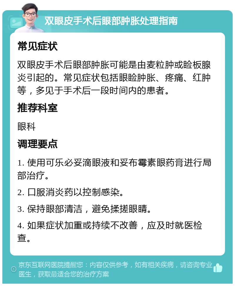 双眼皮手术后眼部肿胀处理指南 常见症状 双眼皮手术后眼部肿胀可能是由麦粒肿或睑板腺炎引起的。常见症状包括眼睑肿胀、疼痛、红肿等，多见于手术后一段时间内的患者。 推荐科室 眼科 调理要点 1. 使用可乐必妥滴眼液和妥布霉素眼药膏进行局部治疗。 2. 口服消炎药以控制感染。 3. 保持眼部清洁，避免揉搓眼睛。 4. 如果症状加重或持续不改善，应及时就医检查。