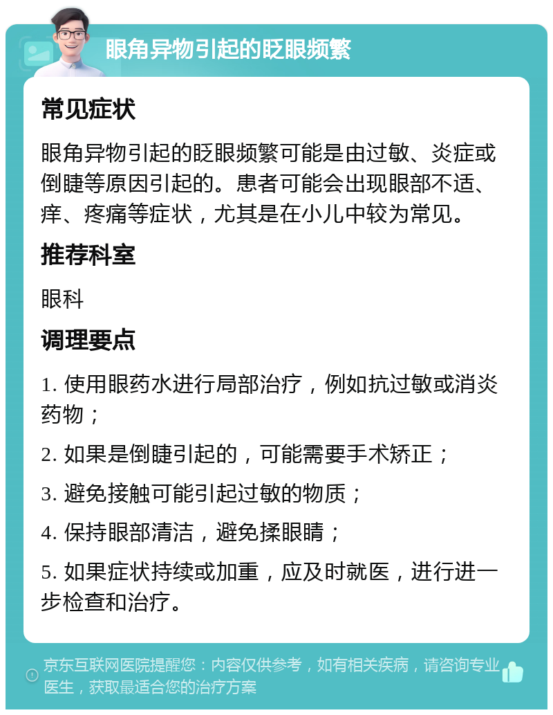 眼角异物引起的眨眼频繁 常见症状 眼角异物引起的眨眼频繁可能是由过敏、炎症或倒睫等原因引起的。患者可能会出现眼部不适、痒、疼痛等症状，尤其是在小儿中较为常见。 推荐科室 眼科 调理要点 1. 使用眼药水进行局部治疗，例如抗过敏或消炎药物； 2. 如果是倒睫引起的，可能需要手术矫正； 3. 避免接触可能引起过敏的物质； 4. 保持眼部清洁，避免揉眼睛； 5. 如果症状持续或加重，应及时就医，进行进一步检查和治疗。