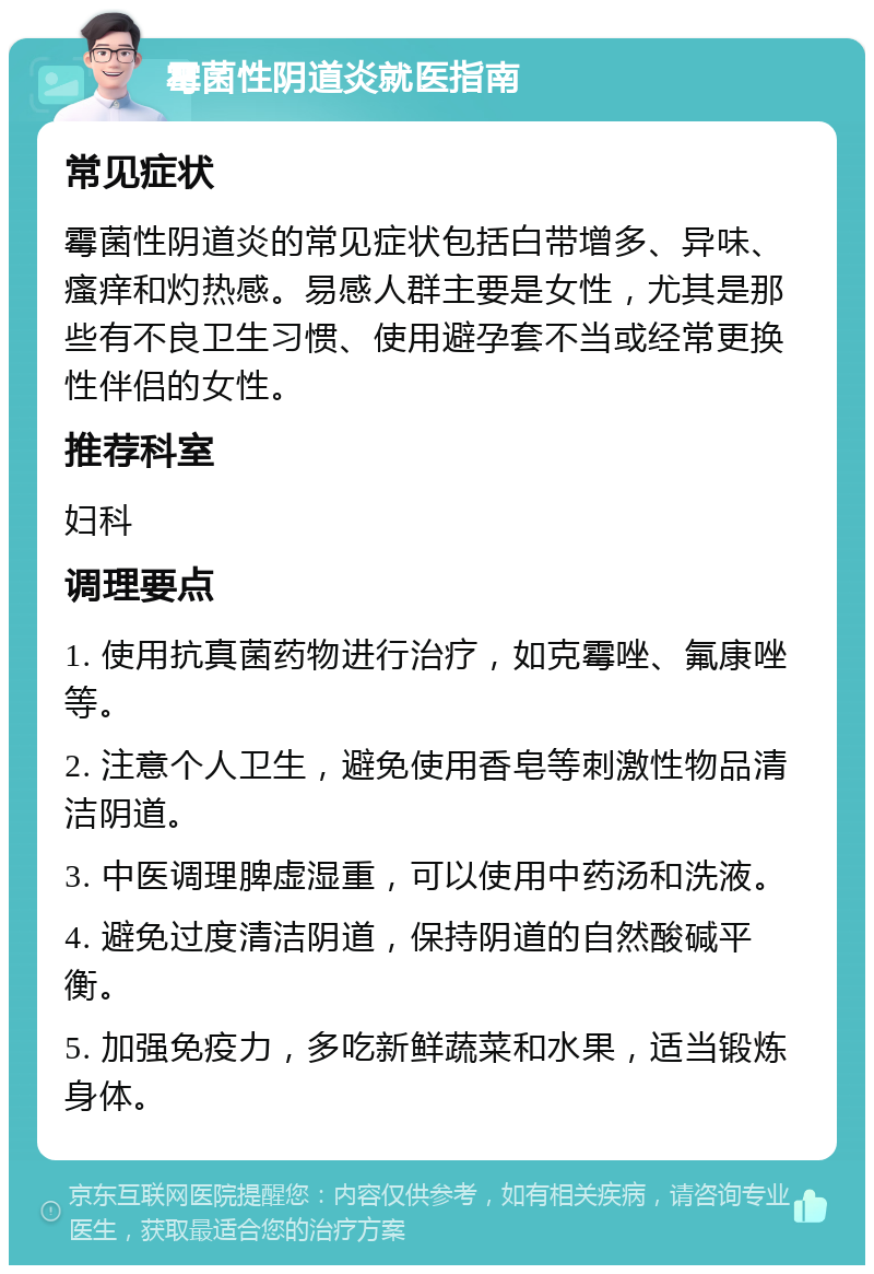 霉菌性阴道炎就医指南 常见症状 霉菌性阴道炎的常见症状包括白带增多、异味、瘙痒和灼热感。易感人群主要是女性，尤其是那些有不良卫生习惯、使用避孕套不当或经常更换性伴侣的女性。 推荐科室 妇科 调理要点 1. 使用抗真菌药物进行治疗，如克霉唑、氟康唑等。 2. 注意个人卫生，避免使用香皂等刺激性物品清洁阴道。 3. 中医调理脾虚湿重，可以使用中药汤和洗液。 4. 避免过度清洁阴道，保持阴道的自然酸碱平衡。 5. 加强免疫力，多吃新鲜蔬菜和水果，适当锻炼身体。