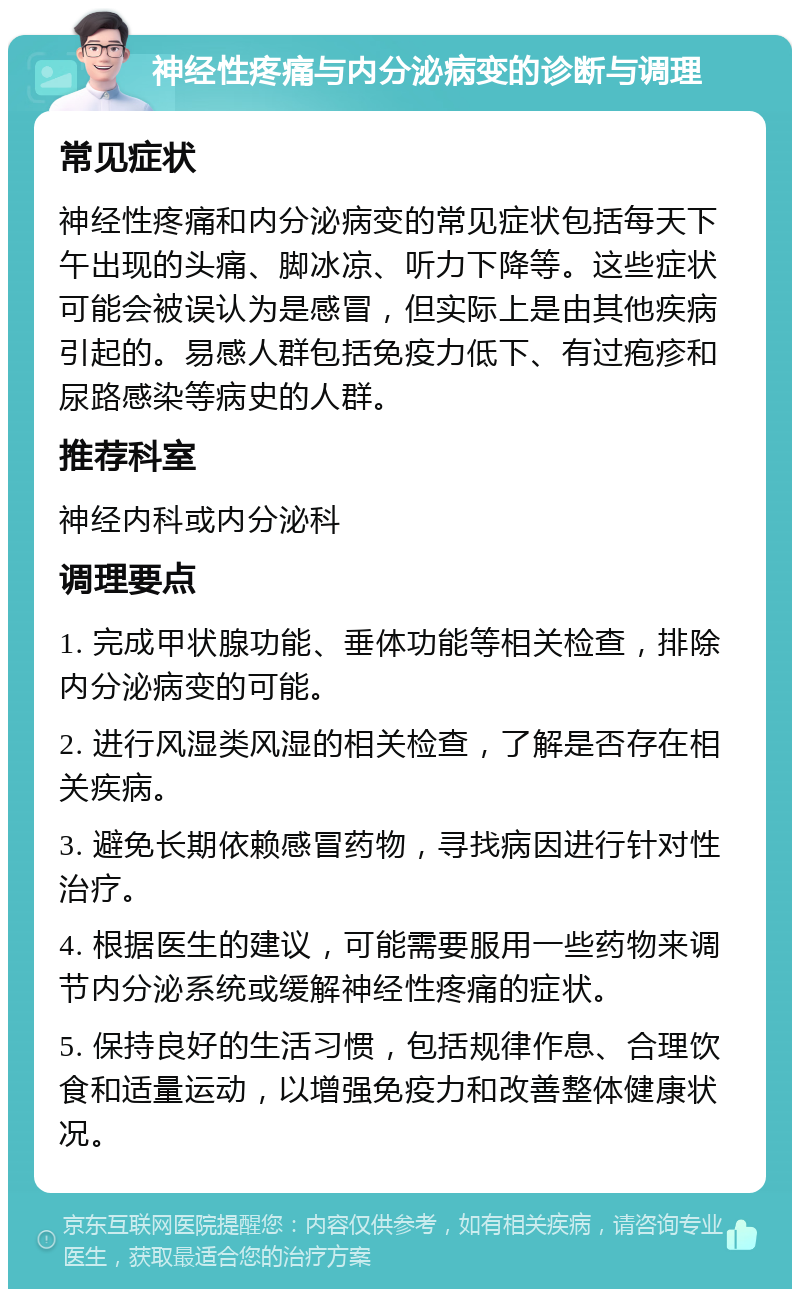 神经性疼痛与内分泌病变的诊断与调理 常见症状 神经性疼痛和内分泌病变的常见症状包括每天下午出现的头痛、脚冰凉、听力下降等。这些症状可能会被误认为是感冒，但实际上是由其他疾病引起的。易感人群包括免疫力低下、有过疱疹和尿路感染等病史的人群。 推荐科室 神经内科或内分泌科 调理要点 1. 完成甲状腺功能、垂体功能等相关检查，排除内分泌病变的可能。 2. 进行风湿类风湿的相关检查，了解是否存在相关疾病。 3. 避免长期依赖感冒药物，寻找病因进行针对性治疗。 4. 根据医生的建议，可能需要服用一些药物来调节内分泌系统或缓解神经性疼痛的症状。 5. 保持良好的生活习惯，包括规律作息、合理饮食和适量运动，以增强免疫力和改善整体健康状况。