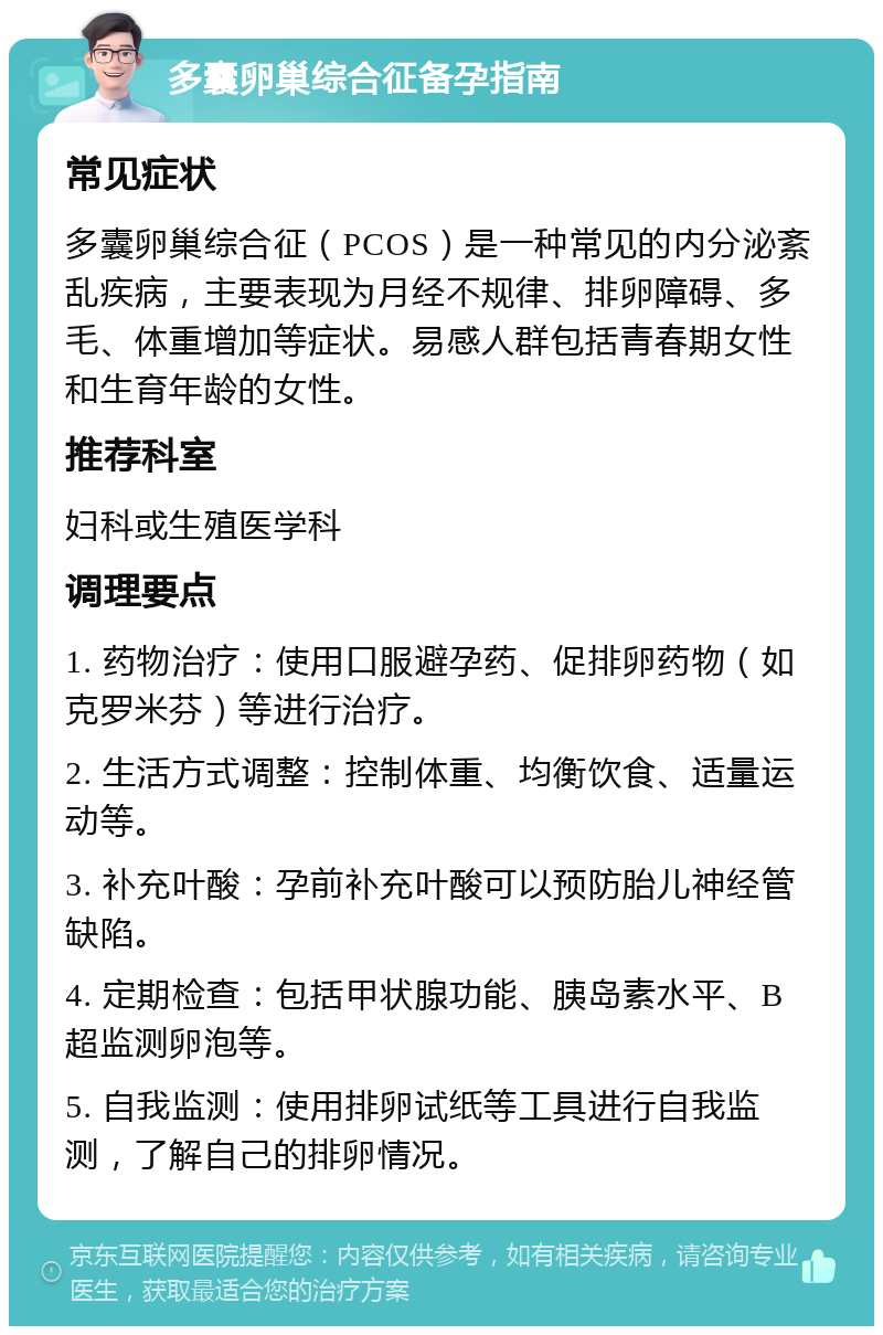 多囊卵巢综合征备孕指南 常见症状 多囊卵巢综合征（PCOS）是一种常见的内分泌紊乱疾病，主要表现为月经不规律、排卵障碍、多毛、体重增加等症状。易感人群包括青春期女性和生育年龄的女性。 推荐科室 妇科或生殖医学科 调理要点 1. 药物治疗：使用口服避孕药、促排卵药物（如克罗米芬）等进行治疗。 2. 生活方式调整：控制体重、均衡饮食、适量运动等。 3. 补充叶酸：孕前补充叶酸可以预防胎儿神经管缺陷。 4. 定期检查：包括甲状腺功能、胰岛素水平、B超监测卵泡等。 5. 自我监测：使用排卵试纸等工具进行自我监测，了解自己的排卵情况。