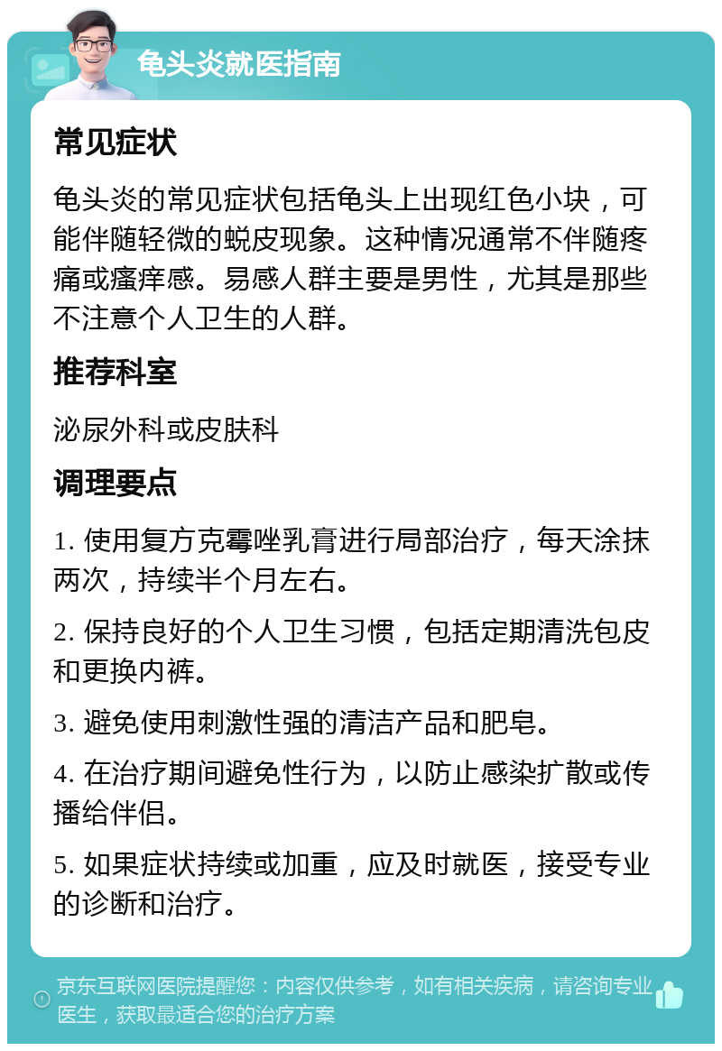 龟头炎就医指南 常见症状 龟头炎的常见症状包括龟头上出现红色小块，可能伴随轻微的蜕皮现象。这种情况通常不伴随疼痛或瘙痒感。易感人群主要是男性，尤其是那些不注意个人卫生的人群。 推荐科室 泌尿外科或皮肤科 调理要点 1. 使用复方克霉唑乳膏进行局部治疗，每天涂抹两次，持续半个月左右。 2. 保持良好的个人卫生习惯，包括定期清洗包皮和更换内裤。 3. 避免使用刺激性强的清洁产品和肥皂。 4. 在治疗期间避免性行为，以防止感染扩散或传播给伴侣。 5. 如果症状持续或加重，应及时就医，接受专业的诊断和治疗。