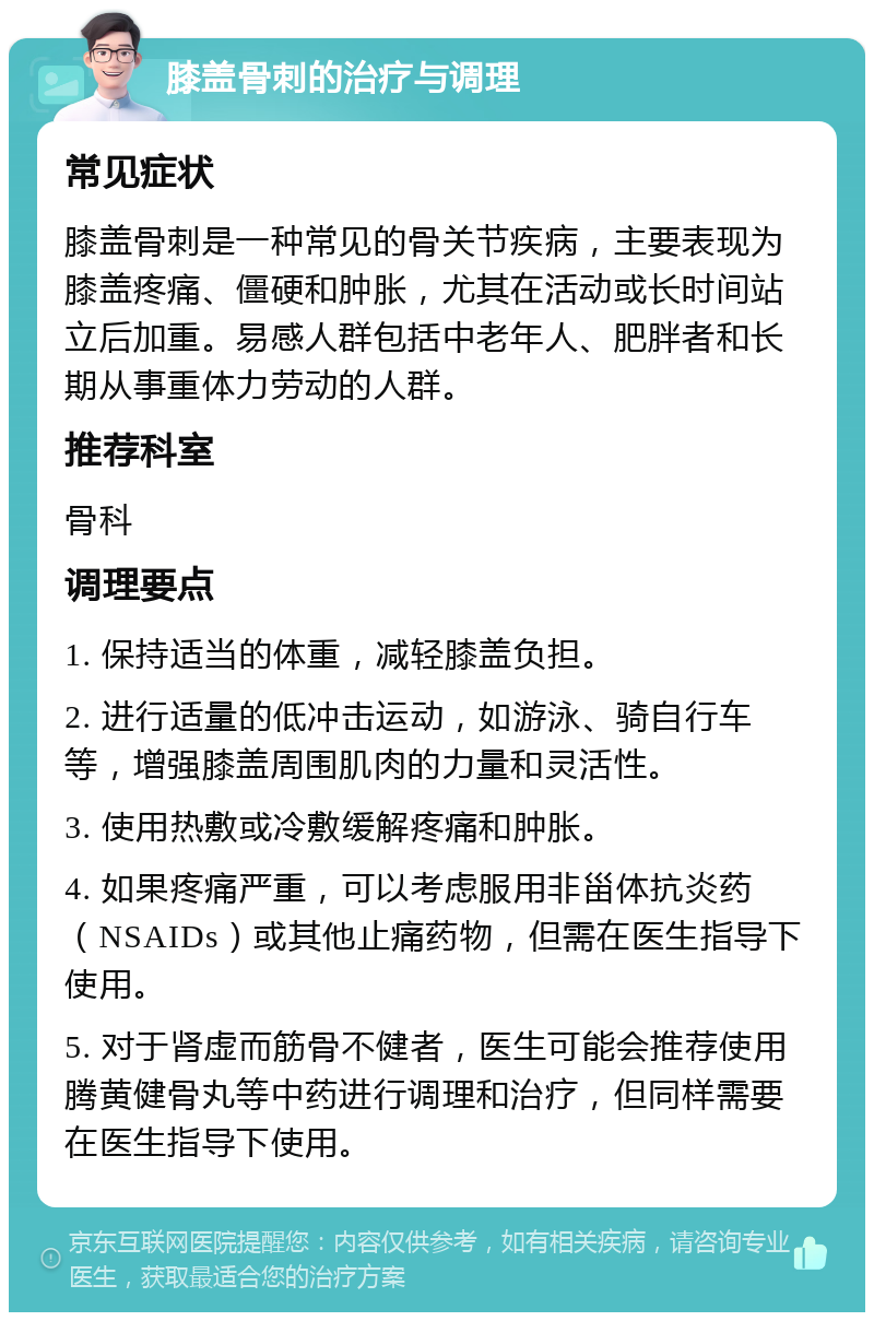 膝盖骨刺的治疗与调理 常见症状 膝盖骨刺是一种常见的骨关节疾病，主要表现为膝盖疼痛、僵硬和肿胀，尤其在活动或长时间站立后加重。易感人群包括中老年人、肥胖者和长期从事重体力劳动的人群。 推荐科室 骨科 调理要点 1. 保持适当的体重，减轻膝盖负担。 2. 进行适量的低冲击运动，如游泳、骑自行车等，增强膝盖周围肌肉的力量和灵活性。 3. 使用热敷或冷敷缓解疼痛和肿胀。 4. 如果疼痛严重，可以考虑服用非甾体抗炎药（NSAIDs）或其他止痛药物，但需在医生指导下使用。 5. 对于肾虚而筋骨不健者，医生可能会推荐使用腾黄健骨丸等中药进行调理和治疗，但同样需要在医生指导下使用。