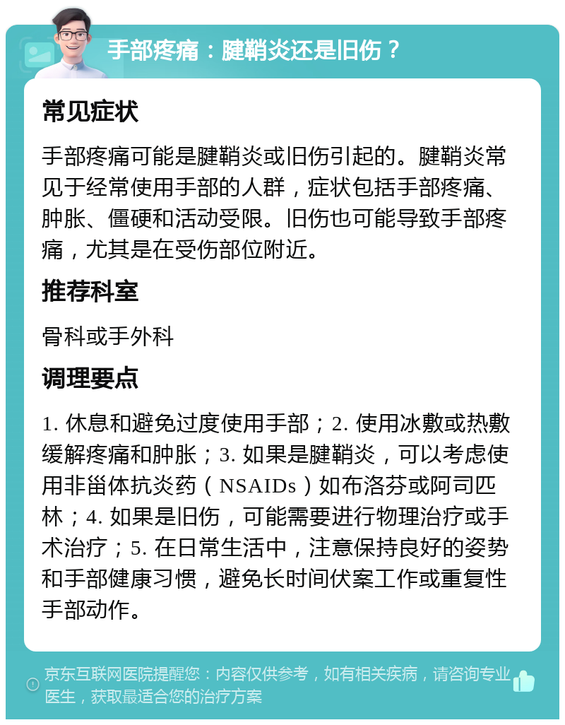 手部疼痛：腱鞘炎还是旧伤？ 常见症状 手部疼痛可能是腱鞘炎或旧伤引起的。腱鞘炎常见于经常使用手部的人群，症状包括手部疼痛、肿胀、僵硬和活动受限。旧伤也可能导致手部疼痛，尤其是在受伤部位附近。 推荐科室 骨科或手外科 调理要点 1. 休息和避免过度使用手部；2. 使用冰敷或热敷缓解疼痛和肿胀；3. 如果是腱鞘炎，可以考虑使用非甾体抗炎药（NSAIDs）如布洛芬或阿司匹林；4. 如果是旧伤，可能需要进行物理治疗或手术治疗；5. 在日常生活中，注意保持良好的姿势和手部健康习惯，避免长时间伏案工作或重复性手部动作。