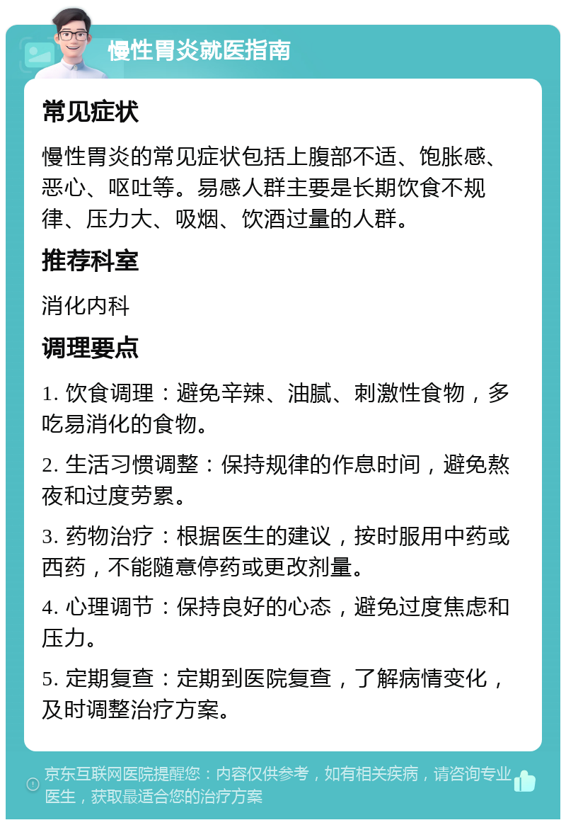 慢性胃炎就医指南 常见症状 慢性胃炎的常见症状包括上腹部不适、饱胀感、恶心、呕吐等。易感人群主要是长期饮食不规律、压力大、吸烟、饮酒过量的人群。 推荐科室 消化内科 调理要点 1. 饮食调理：避免辛辣、油腻、刺激性食物，多吃易消化的食物。 2. 生活习惯调整：保持规律的作息时间，避免熬夜和过度劳累。 3. 药物治疗：根据医生的建议，按时服用中药或西药，不能随意停药或更改剂量。 4. 心理调节：保持良好的心态，避免过度焦虑和压力。 5. 定期复查：定期到医院复查，了解病情变化，及时调整治疗方案。