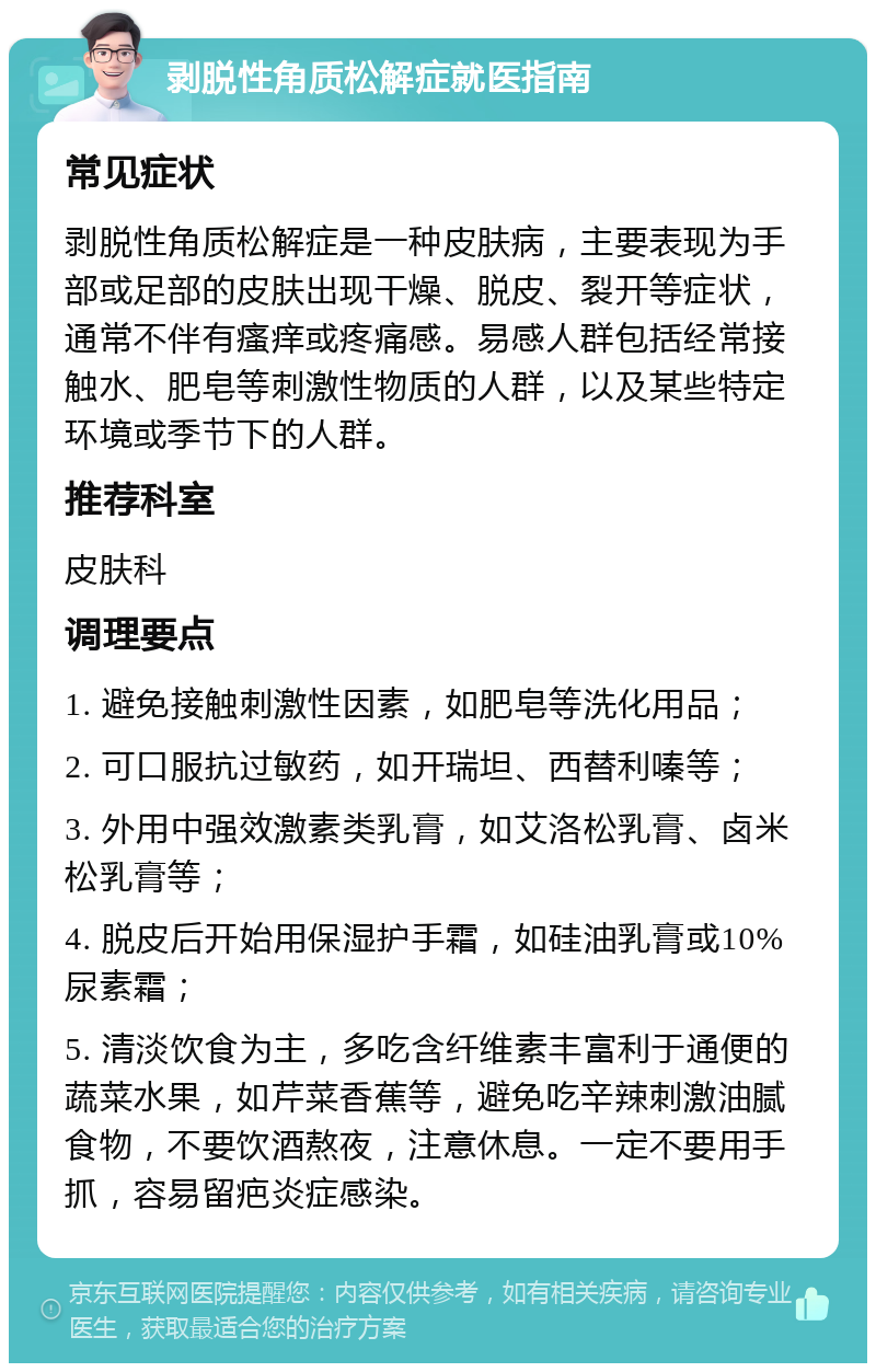 剥脱性角质松解症就医指南 常见症状 剥脱性角质松解症是一种皮肤病，主要表现为手部或足部的皮肤出现干燥、脱皮、裂开等症状，通常不伴有瘙痒或疼痛感。易感人群包括经常接触水、肥皂等刺激性物质的人群，以及某些特定环境或季节下的人群。 推荐科室 皮肤科 调理要点 1. 避免接触刺激性因素，如肥皂等洗化用品； 2. 可口服抗过敏药，如开瑞坦、西替利嗪等； 3. 外用中强效激素类乳膏，如艾洛松乳膏、卤米松乳膏等； 4. 脱皮后开始用保湿护手霜，如硅油乳膏或10%尿素霜； 5. 清淡饮食为主，多吃含纤维素丰富利于通便的蔬菜水果，如芹菜香蕉等，避免吃辛辣刺激油腻食物，不要饮酒熬夜，注意休息。一定不要用手抓，容易留疤炎症感染。