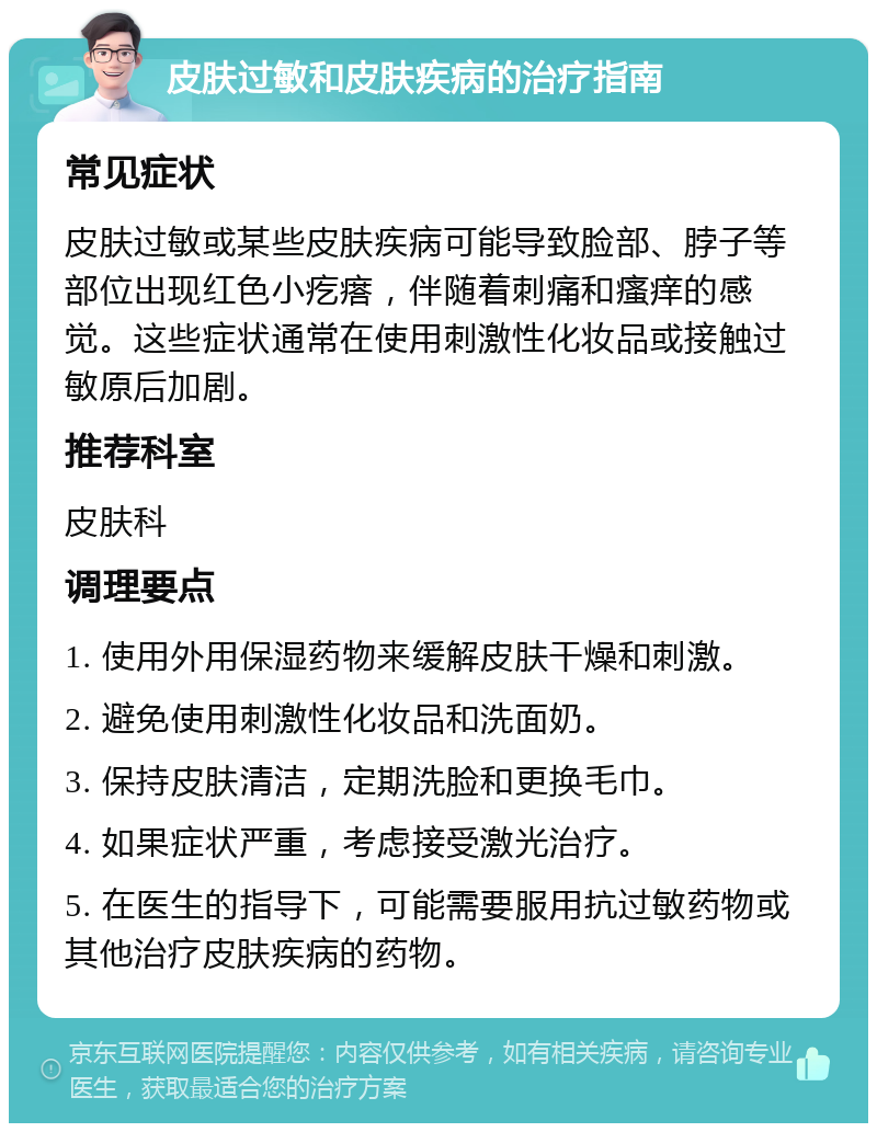 皮肤过敏和皮肤疾病的治疗指南 常见症状 皮肤过敏或某些皮肤疾病可能导致脸部、脖子等部位出现红色小疙瘩，伴随着刺痛和瘙痒的感觉。这些症状通常在使用刺激性化妆品或接触过敏原后加剧。 推荐科室 皮肤科 调理要点 1. 使用外用保湿药物来缓解皮肤干燥和刺激。 2. 避免使用刺激性化妆品和洗面奶。 3. 保持皮肤清洁，定期洗脸和更换毛巾。 4. 如果症状严重，考虑接受激光治疗。 5. 在医生的指导下，可能需要服用抗过敏药物或其他治疗皮肤疾病的药物。