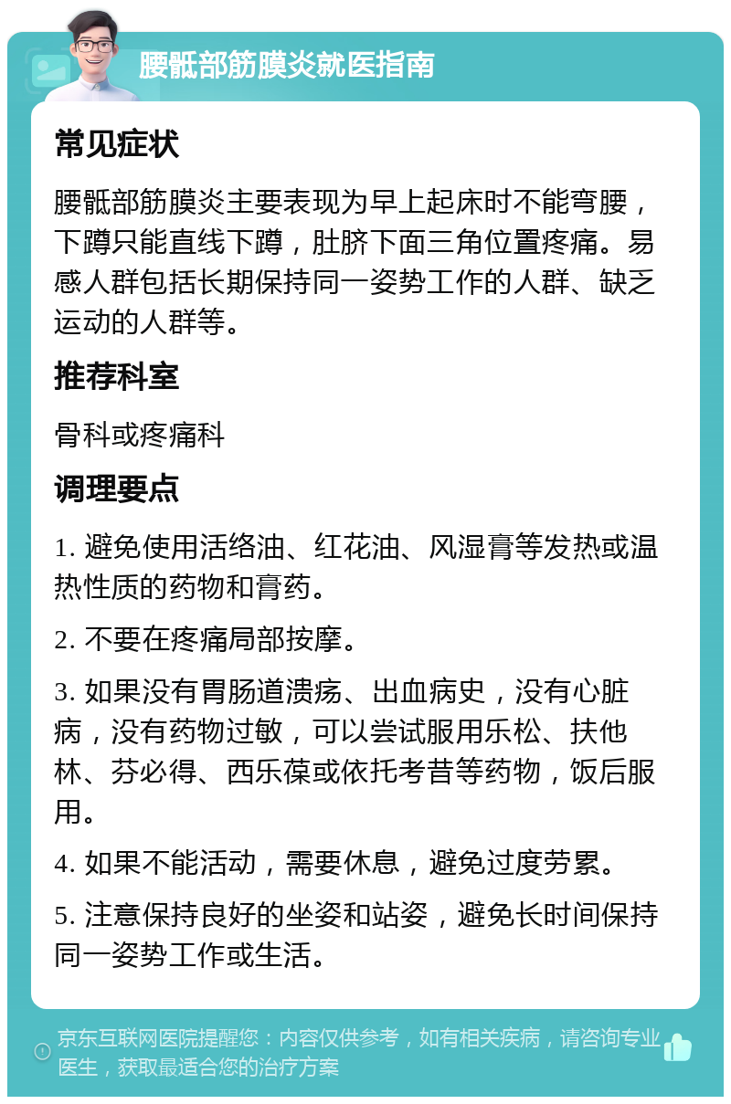 腰骶部筋膜炎就医指南 常见症状 腰骶部筋膜炎主要表现为早上起床时不能弯腰，下蹲只能直线下蹲，肚脐下面三角位置疼痛。易感人群包括长期保持同一姿势工作的人群、缺乏运动的人群等。 推荐科室 骨科或疼痛科 调理要点 1. 避免使用活络油、红花油、风湿膏等发热或温热性质的药物和膏药。 2. 不要在疼痛局部按摩。 3. 如果没有胃肠道溃疡、出血病史，没有心脏病，没有药物过敏，可以尝试服用乐松、扶他林、芬必得、西乐葆或依托考昔等药物，饭后服用。 4. 如果不能活动，需要休息，避免过度劳累。 5. 注意保持良好的坐姿和站姿，避免长时间保持同一姿势工作或生活。