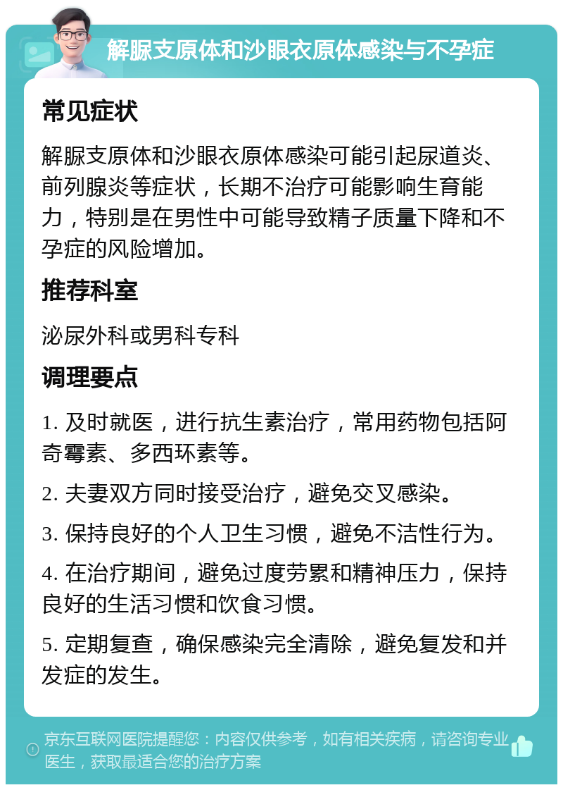 解脲支原体和沙眼衣原体感染与不孕症 常见症状 解脲支原体和沙眼衣原体感染可能引起尿道炎、前列腺炎等症状，长期不治疗可能影响生育能力，特别是在男性中可能导致精子质量下降和不孕症的风险增加。 推荐科室 泌尿外科或男科专科 调理要点 1. 及时就医，进行抗生素治疗，常用药物包括阿奇霉素、多西环素等。 2. 夫妻双方同时接受治疗，避免交叉感染。 3. 保持良好的个人卫生习惯，避免不洁性行为。 4. 在治疗期间，避免过度劳累和精神压力，保持良好的生活习惯和饮食习惯。 5. 定期复查，确保感染完全清除，避免复发和并发症的发生。