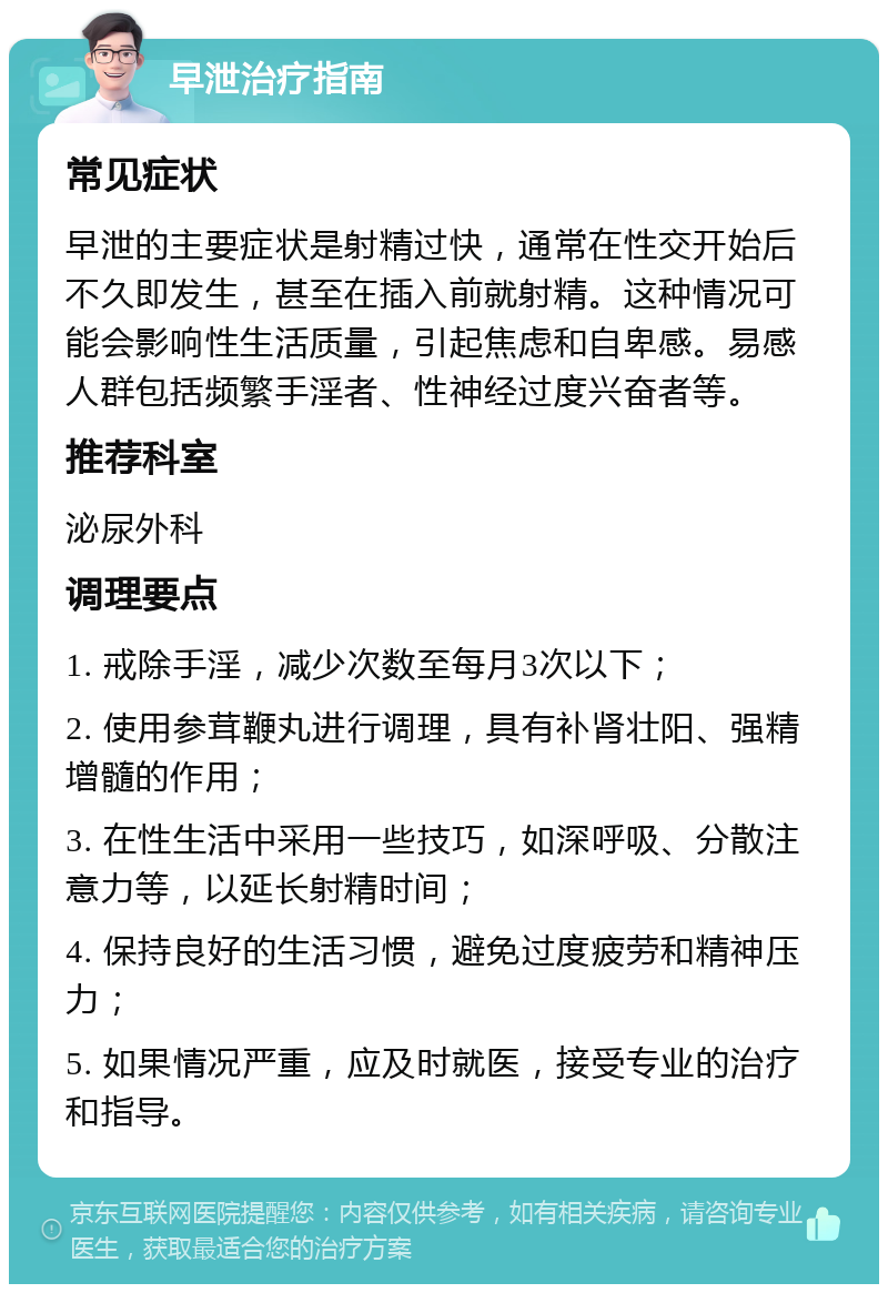 早泄治疗指南 常见症状 早泄的主要症状是射精过快，通常在性交开始后不久即发生，甚至在插入前就射精。这种情况可能会影响性生活质量，引起焦虑和自卑感。易感人群包括频繁手淫者、性神经过度兴奋者等。 推荐科室 泌尿外科 调理要点 1. 戒除手淫，减少次数至每月3次以下； 2. 使用参茸鞭丸进行调理，具有补肾壮阳、强精增髓的作用； 3. 在性生活中采用一些技巧，如深呼吸、分散注意力等，以延长射精时间； 4. 保持良好的生活习惯，避免过度疲劳和精神压力； 5. 如果情况严重，应及时就医，接受专业的治疗和指导。