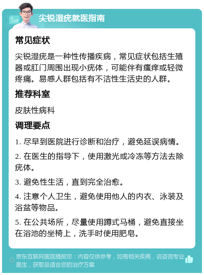 尖锐湿疣就医指南 常见症状 尖锐湿疣是一种性传播疾病，常见症状包括生殖器或肛门周围出现小疣体，可能伴有瘙痒或轻微疼痛。易感人群包括有不洁性生活史的人群。 推荐科室 皮肤性病科 调理要点 1. 尽早到医院进行诊断和治疗，避免延误病情。 2. 在医生的指导下，使用激光或冷冻等方法去除疣体。 3. 避免性生活，直到完全治愈。 4. 注意个人卫生，避免使用他人的内衣、泳装及浴盆等物品。 5. 在公共场所，尽量使用蹲式马桶，避免直接坐在浴池的坐椅上，洗手时使用肥皂。