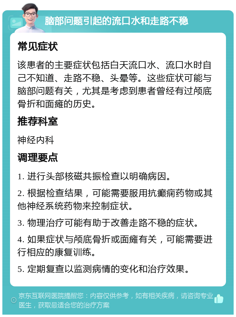 脑部问题引起的流口水和走路不稳 常见症状 该患者的主要症状包括白天流口水、流口水时自己不知道、走路不稳、头晕等。这些症状可能与脑部问题有关，尤其是考虑到患者曾经有过颅底骨折和面瘫的历史。 推荐科室 神经内科 调理要点 1. 进行头部核磁共振检查以明确病因。 2. 根据检查结果，可能需要服用抗癫痫药物或其他神经系统药物来控制症状。 3. 物理治疗可能有助于改善走路不稳的症状。 4. 如果症状与颅底骨折或面瘫有关，可能需要进行相应的康复训练。 5. 定期复查以监测病情的变化和治疗效果。