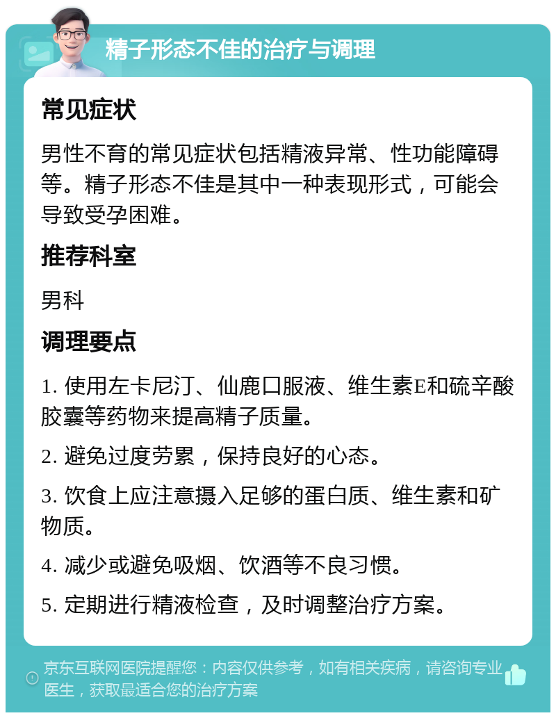 精子形态不佳的治疗与调理 常见症状 男性不育的常见症状包括精液异常、性功能障碍等。精子形态不佳是其中一种表现形式，可能会导致受孕困难。 推荐科室 男科 调理要点 1. 使用左卡尼汀、仙鹿口服液、维生素E和硫辛酸胶囊等药物来提高精子质量。 2. 避免过度劳累，保持良好的心态。 3. 饮食上应注意摄入足够的蛋白质、维生素和矿物质。 4. 减少或避免吸烟、饮酒等不良习惯。 5. 定期进行精液检查，及时调整治疗方案。