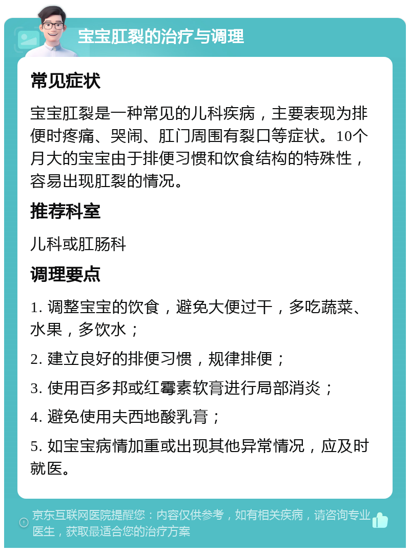 宝宝肛裂的治疗与调理 常见症状 宝宝肛裂是一种常见的儿科疾病，主要表现为排便时疼痛、哭闹、肛门周围有裂口等症状。10个月大的宝宝由于排便习惯和饮食结构的特殊性，容易出现肛裂的情况。 推荐科室 儿科或肛肠科 调理要点 1. 调整宝宝的饮食，避免大便过干，多吃蔬菜、水果，多饮水； 2. 建立良好的排便习惯，规律排便； 3. 使用百多邦或红霉素软膏进行局部消炎； 4. 避免使用夫西地酸乳膏； 5. 如宝宝病情加重或出现其他异常情况，应及时就医。