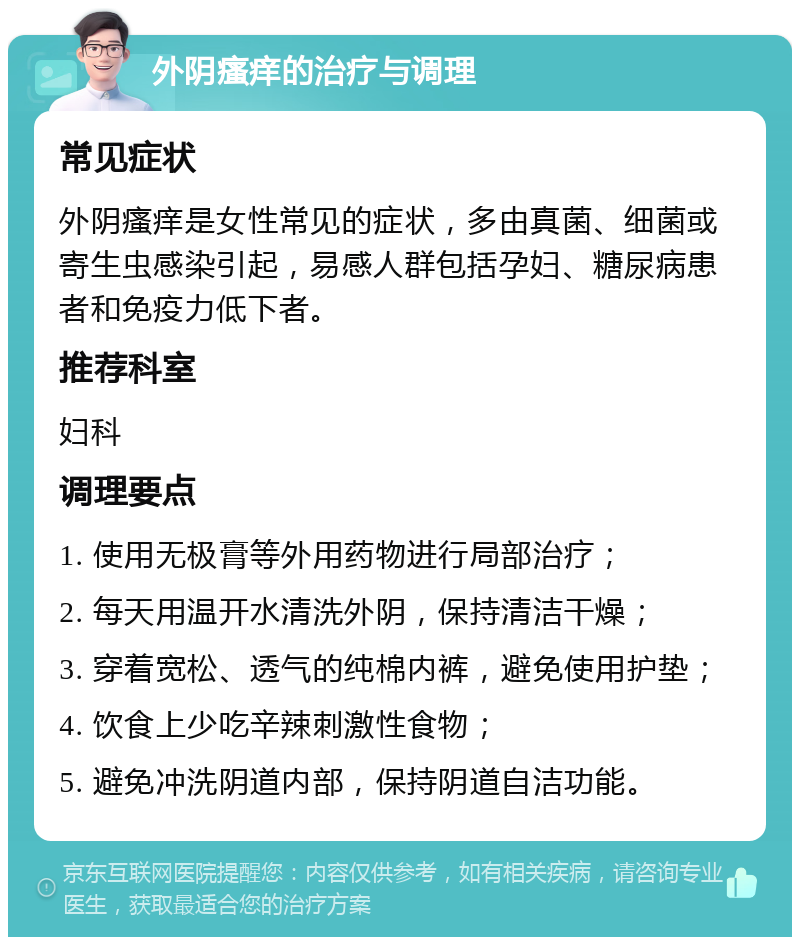 外阴瘙痒的治疗与调理 常见症状 外阴瘙痒是女性常见的症状，多由真菌、细菌或寄生虫感染引起，易感人群包括孕妇、糖尿病患者和免疫力低下者。 推荐科室 妇科 调理要点 1. 使用无极膏等外用药物进行局部治疗； 2. 每天用温开水清洗外阴，保持清洁干燥； 3. 穿着宽松、透气的纯棉内裤，避免使用护垫； 4. 饮食上少吃辛辣刺激性食物； 5. 避免冲洗阴道内部，保持阴道自洁功能。