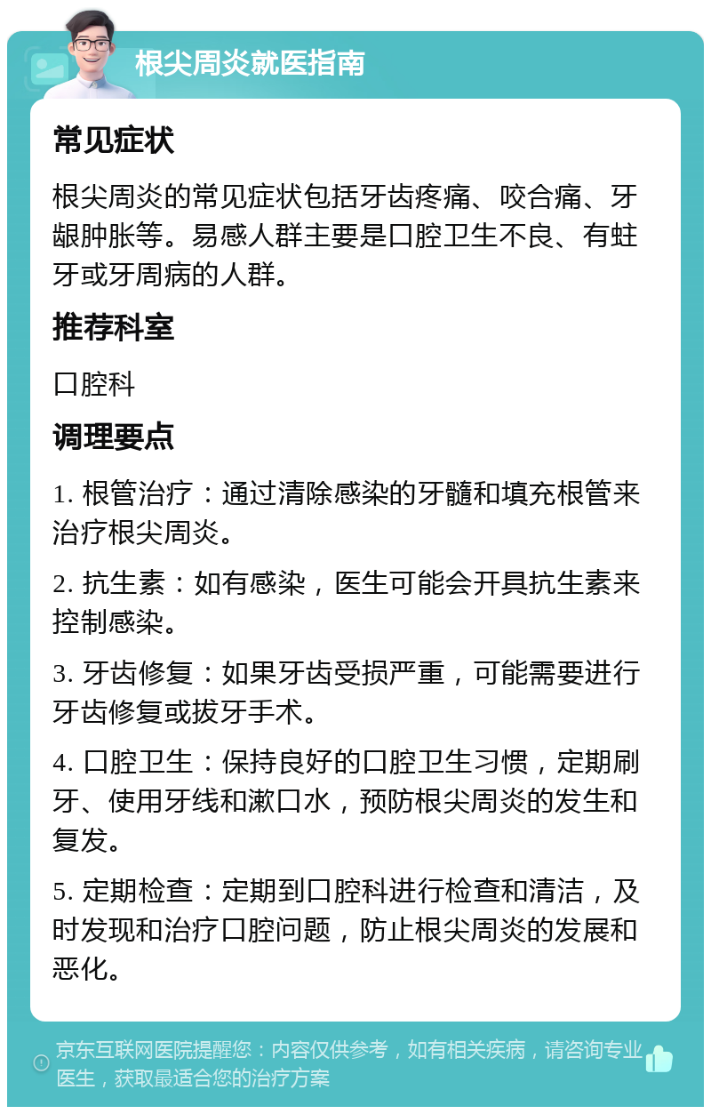 根尖周炎就医指南 常见症状 根尖周炎的常见症状包括牙齿疼痛、咬合痛、牙龈肿胀等。易感人群主要是口腔卫生不良、有蛀牙或牙周病的人群。 推荐科室 口腔科 调理要点 1. 根管治疗：通过清除感染的牙髓和填充根管来治疗根尖周炎。 2. 抗生素：如有感染，医生可能会开具抗生素来控制感染。 3. 牙齿修复：如果牙齿受损严重，可能需要进行牙齿修复或拔牙手术。 4. 口腔卫生：保持良好的口腔卫生习惯，定期刷牙、使用牙线和漱口水，预防根尖周炎的发生和复发。 5. 定期检查：定期到口腔科进行检查和清洁，及时发现和治疗口腔问题，防止根尖周炎的发展和恶化。