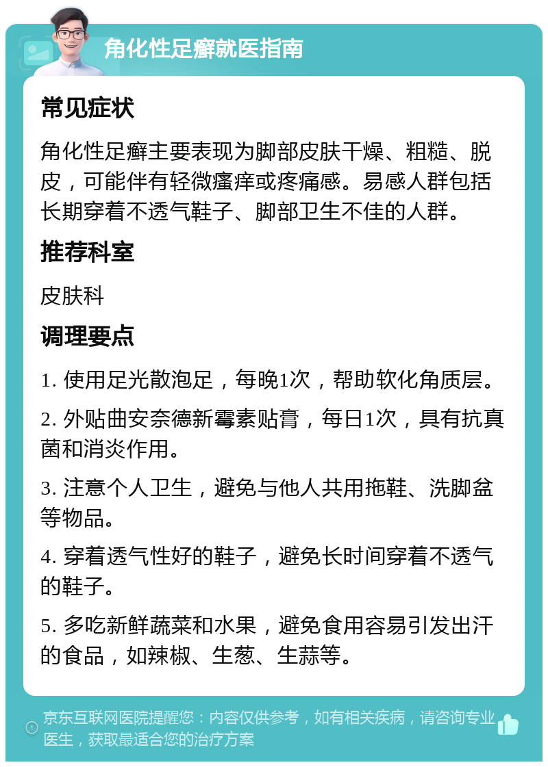 角化性足癣就医指南 常见症状 角化性足癣主要表现为脚部皮肤干燥、粗糙、脱皮，可能伴有轻微瘙痒或疼痛感。易感人群包括长期穿着不透气鞋子、脚部卫生不佳的人群。 推荐科室 皮肤科 调理要点 1. 使用足光散泡足，每晚1次，帮助软化角质层。 2. 外贴曲安奈德新霉素贴膏，每日1次，具有抗真菌和消炎作用。 3. 注意个人卫生，避免与他人共用拖鞋、洗脚盆等物品。 4. 穿着透气性好的鞋子，避免长时间穿着不透气的鞋子。 5. 多吃新鲜蔬菜和水果，避免食用容易引发出汗的食品，如辣椒、生葱、生蒜等。