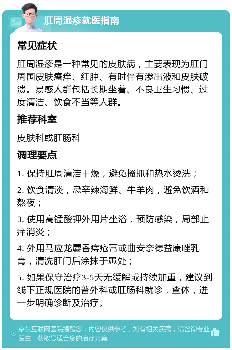 肛周湿疹就医指南 常见症状 肛周湿疹是一种常见的皮肤病，主要表现为肛门周围皮肤瘙痒、红肿、有时伴有渗出液和皮肤破溃。易感人群包括长期坐着、不良卫生习惯、过度清洁、饮食不当等人群。 推荐科室 皮肤科或肛肠科 调理要点 1. 保持肛周清洁干燥，避免搔抓和热水烫洗； 2. 饮食清淡，忌辛辣海鲜、牛羊肉，避免饮酒和熬夜； 3. 使用高锰酸钾外用片坐浴，预防感染，局部止痒消炎； 4. 外用马应龙麝香痔疮膏或曲安奈德益康唑乳膏，清洗肛门后涂抹于患处； 5. 如果保守治疗3-5天无缓解或持续加重，建议到线下正规医院的普外科或肛肠科就诊，查体，进一步明确诊断及治疗。