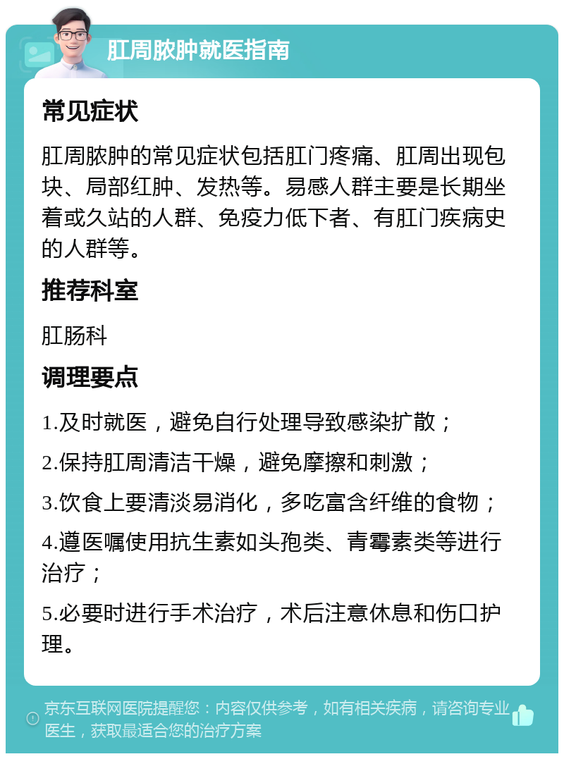 肛周脓肿就医指南 常见症状 肛周脓肿的常见症状包括肛门疼痛、肛周出现包块、局部红肿、发热等。易感人群主要是长期坐着或久站的人群、免疫力低下者、有肛门疾病史的人群等。 推荐科室 肛肠科 调理要点 1.及时就医，避免自行处理导致感染扩散； 2.保持肛周清洁干燥，避免摩擦和刺激； 3.饮食上要清淡易消化，多吃富含纤维的食物； 4.遵医嘱使用抗生素如头孢类、青霉素类等进行治疗； 5.必要时进行手术治疗，术后注意休息和伤口护理。