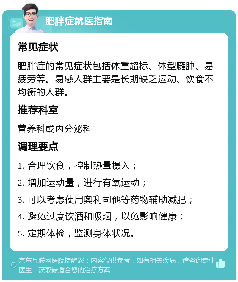 肥胖症就医指南 常见症状 肥胖症的常见症状包括体重超标、体型臃肿、易疲劳等。易感人群主要是长期缺乏运动、饮食不均衡的人群。 推荐科室 营养科或内分泌科 调理要点 1. 合理饮食，控制热量摄入； 2. 增加运动量，进行有氧运动； 3. 可以考虑使用奥利司他等药物辅助减肥； 4. 避免过度饮酒和吸烟，以免影响健康； 5. 定期体检，监测身体状况。