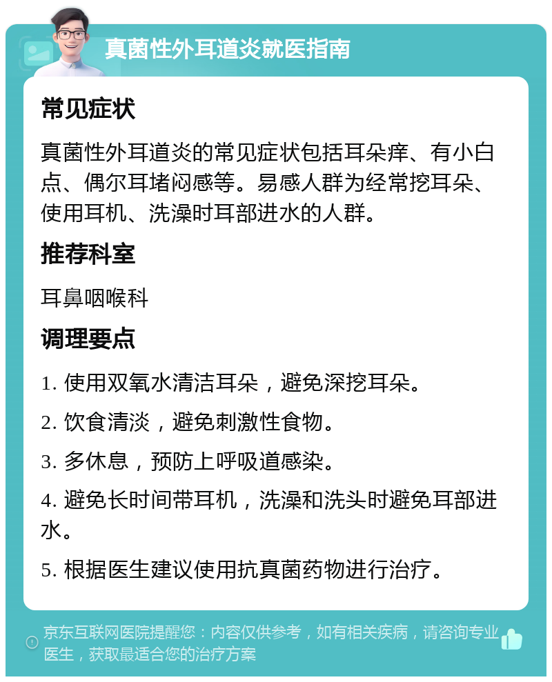 真菌性外耳道炎就医指南 常见症状 真菌性外耳道炎的常见症状包括耳朵痒、有小白点、偶尔耳堵闷感等。易感人群为经常挖耳朵、使用耳机、洗澡时耳部进水的人群。 推荐科室 耳鼻咽喉科 调理要点 1. 使用双氧水清洁耳朵，避免深挖耳朵。 2. 饮食清淡，避免刺激性食物。 3. 多休息，预防上呼吸道感染。 4. 避免长时间带耳机，洗澡和洗头时避免耳部进水。 5. 根据医生建议使用抗真菌药物进行治疗。