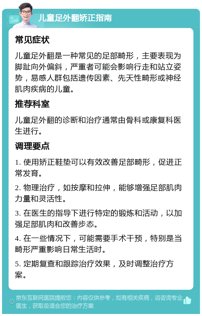 儿童足外翻矫正指南 常见症状 儿童足外翻是一种常见的足部畸形，主要表现为脚趾向外偏斜，严重者可能会影响行走和站立姿势，易感人群包括遗传因素、先天性畸形或神经肌肉疾病的儿童。 推荐科室 儿童足外翻的诊断和治疗通常由骨科或康复科医生进行。 调理要点 1. 使用矫正鞋垫可以有效改善足部畸形，促进正常发育。 2. 物理治疗，如按摩和拉伸，能够增强足部肌肉力量和灵活性。 3. 在医生的指导下进行特定的锻炼和活动，以加强足部肌肉和改善步态。 4. 在一些情况下，可能需要手术干预，特别是当畸形严重影响日常生活时。 5. 定期复查和跟踪治疗效果，及时调整治疗方案。