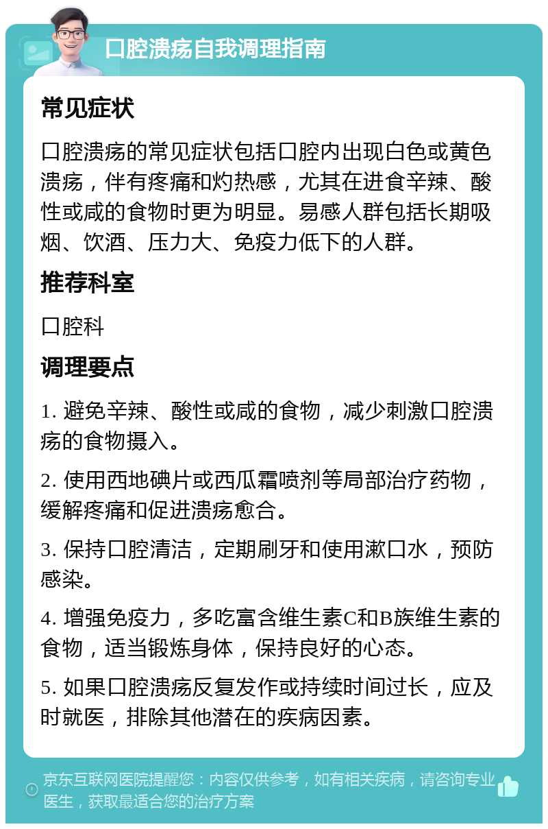 口腔溃疡自我调理指南 常见症状 口腔溃疡的常见症状包括口腔内出现白色或黄色溃疡，伴有疼痛和灼热感，尤其在进食辛辣、酸性或咸的食物时更为明显。易感人群包括长期吸烟、饮酒、压力大、免疫力低下的人群。 推荐科室 口腔科 调理要点 1. 避免辛辣、酸性或咸的食物，减少刺激口腔溃疡的食物摄入。 2. 使用西地碘片或西瓜霜喷剂等局部治疗药物，缓解疼痛和促进溃疡愈合。 3. 保持口腔清洁，定期刷牙和使用漱口水，预防感染。 4. 增强免疫力，多吃富含维生素C和B族维生素的食物，适当锻炼身体，保持良好的心态。 5. 如果口腔溃疡反复发作或持续时间过长，应及时就医，排除其他潜在的疾病因素。