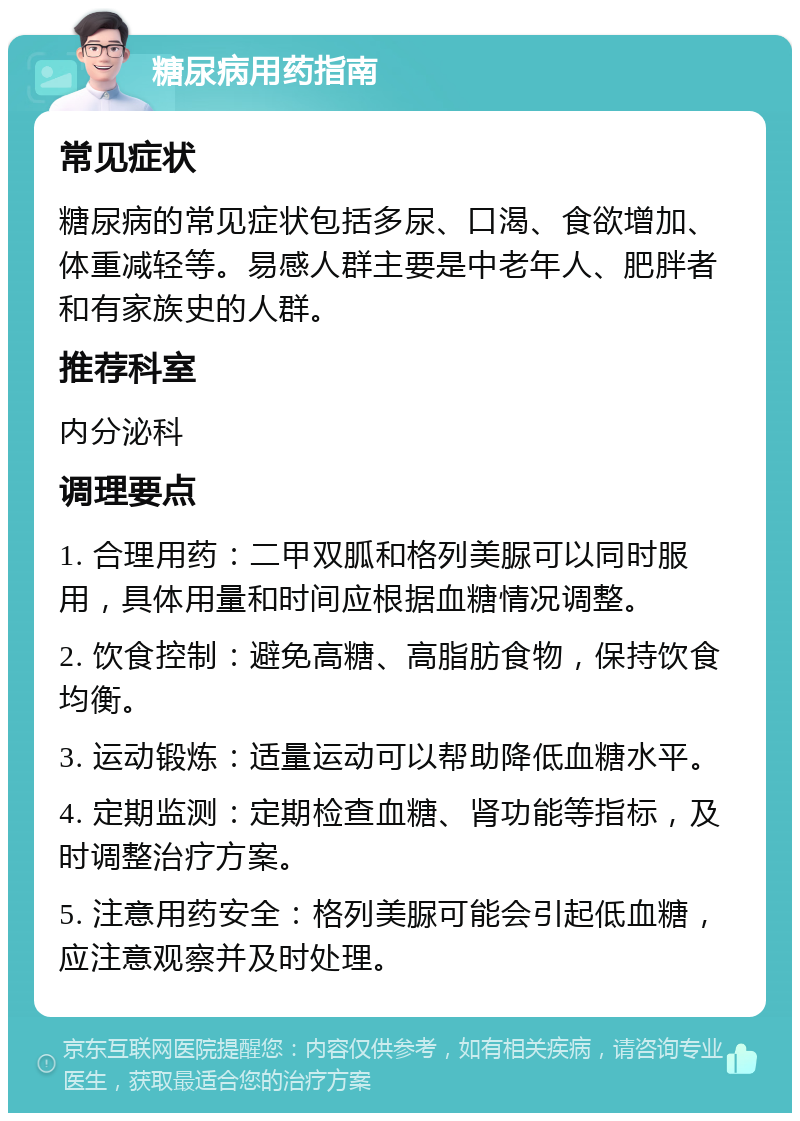 糖尿病用药指南 常见症状 糖尿病的常见症状包括多尿、口渴、食欲增加、体重减轻等。易感人群主要是中老年人、肥胖者和有家族史的人群。 推荐科室 内分泌科 调理要点 1. 合理用药：二甲双胍和格列美脲可以同时服用，具体用量和时间应根据血糖情况调整。 2. 饮食控制：避免高糖、高脂肪食物，保持饮食均衡。 3. 运动锻炼：适量运动可以帮助降低血糖水平。 4. 定期监测：定期检查血糖、肾功能等指标，及时调整治疗方案。 5. 注意用药安全：格列美脲可能会引起低血糖，应注意观察并及时处理。