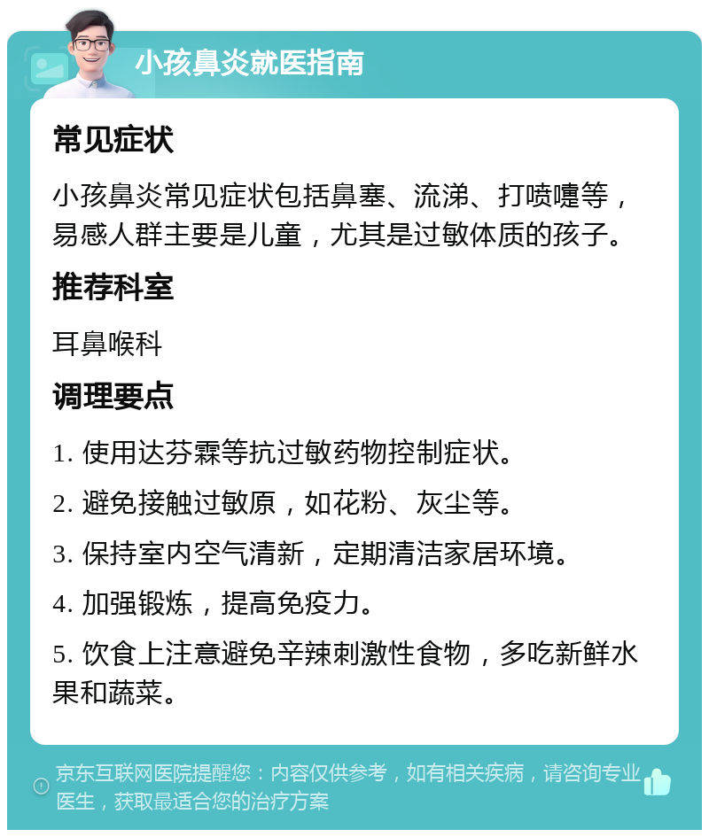 小孩鼻炎就医指南 常见症状 小孩鼻炎常见症状包括鼻塞、流涕、打喷嚏等，易感人群主要是儿童，尤其是过敏体质的孩子。 推荐科室 耳鼻喉科 调理要点 1. 使用达芬霖等抗过敏药物控制症状。 2. 避免接触过敏原，如花粉、灰尘等。 3. 保持室内空气清新，定期清洁家居环境。 4. 加强锻炼，提高免疫力。 5. 饮食上注意避免辛辣刺激性食物，多吃新鲜水果和蔬菜。