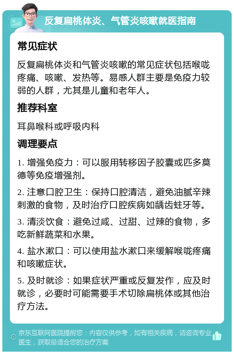 反复扁桃体炎、气管炎咳嗽就医指南 常见症状 反复扁桃体炎和气管炎咳嗽的常见症状包括喉咙疼痛、咳嗽、发热等。易感人群主要是免疫力较弱的人群，尤其是儿童和老年人。 推荐科室 耳鼻喉科或呼吸内科 调理要点 1. 增强免疫力：可以服用转移因子胶囊或匹多莫德等免疫增强剂。 2. 注意口腔卫生：保持口腔清洁，避免油腻辛辣刺激的食物，及时治疗口腔疾病如龋齿蛀牙等。 3. 清淡饮食：避免过咸、过甜、过辣的食物，多吃新鲜蔬菜和水果。 4. 盐水漱口：可以使用盐水漱口来缓解喉咙疼痛和咳嗽症状。 5. 及时就诊：如果症状严重或反复发作，应及时就诊，必要时可能需要手术切除扁桃体或其他治疗方法。