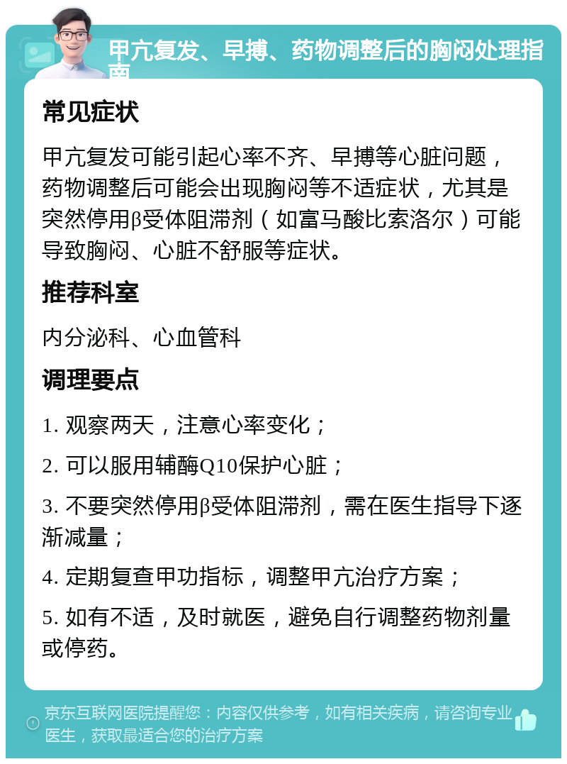 甲亢复发、早搏、药物调整后的胸闷处理指南 常见症状 甲亢复发可能引起心率不齐、早搏等心脏问题，药物调整后可能会出现胸闷等不适症状，尤其是突然停用β受体阻滞剂（如富马酸比索洛尔）可能导致胸闷、心脏不舒服等症状。 推荐科室 内分泌科、心血管科 调理要点 1. 观察两天，注意心率变化； 2. 可以服用辅酶Q10保护心脏； 3. 不要突然停用β受体阻滞剂，需在医生指导下逐渐减量； 4. 定期复查甲功指标，调整甲亢治疗方案； 5. 如有不适，及时就医，避免自行调整药物剂量或停药。