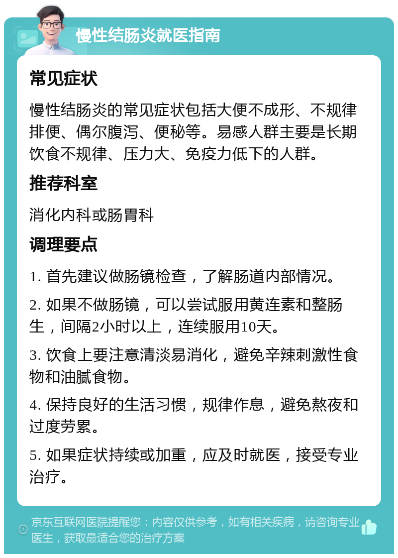 慢性结肠炎就医指南 常见症状 慢性结肠炎的常见症状包括大便不成形、不规律排便、偶尔腹泻、便秘等。易感人群主要是长期饮食不规律、压力大、免疫力低下的人群。 推荐科室 消化内科或肠胃科 调理要点 1. 首先建议做肠镜检查，了解肠道内部情况。 2. 如果不做肠镜，可以尝试服用黄连素和整肠生，间隔2小时以上，连续服用10天。 3. 饮食上要注意清淡易消化，避免辛辣刺激性食物和油腻食物。 4. 保持良好的生活习惯，规律作息，避免熬夜和过度劳累。 5. 如果症状持续或加重，应及时就医，接受专业治疗。