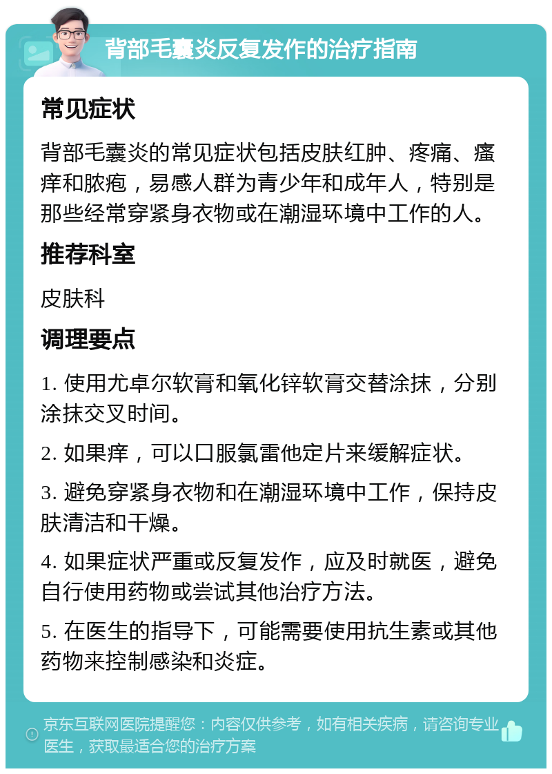 背部毛囊炎反复发作的治疗指南 常见症状 背部毛囊炎的常见症状包括皮肤红肿、疼痛、瘙痒和脓疱，易感人群为青少年和成年人，特别是那些经常穿紧身衣物或在潮湿环境中工作的人。 推荐科室 皮肤科 调理要点 1. 使用尤卓尔软膏和氧化锌软膏交替涂抹，分别涂抹交叉时间。 2. 如果痒，可以口服氯雷他定片来缓解症状。 3. 避免穿紧身衣物和在潮湿环境中工作，保持皮肤清洁和干燥。 4. 如果症状严重或反复发作，应及时就医，避免自行使用药物或尝试其他治疗方法。 5. 在医生的指导下，可能需要使用抗生素或其他药物来控制感染和炎症。