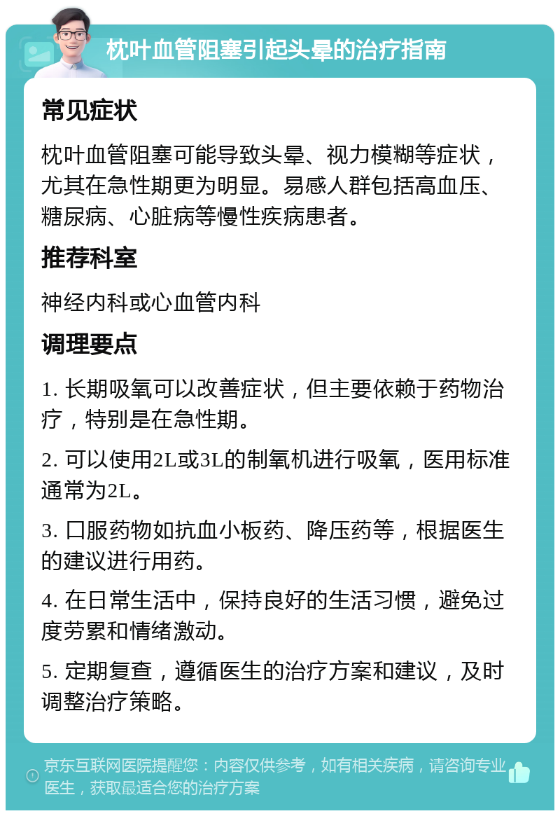 枕叶血管阻塞引起头晕的治疗指南 常见症状 枕叶血管阻塞可能导致头晕、视力模糊等症状，尤其在急性期更为明显。易感人群包括高血压、糖尿病、心脏病等慢性疾病患者。 推荐科室 神经内科或心血管内科 调理要点 1. 长期吸氧可以改善症状，但主要依赖于药物治疗，特别是在急性期。 2. 可以使用2L或3L的制氧机进行吸氧，医用标准通常为2L。 3. 口服药物如抗血小板药、降压药等，根据医生的建议进行用药。 4. 在日常生活中，保持良好的生活习惯，避免过度劳累和情绪激动。 5. 定期复查，遵循医生的治疗方案和建议，及时调整治疗策略。