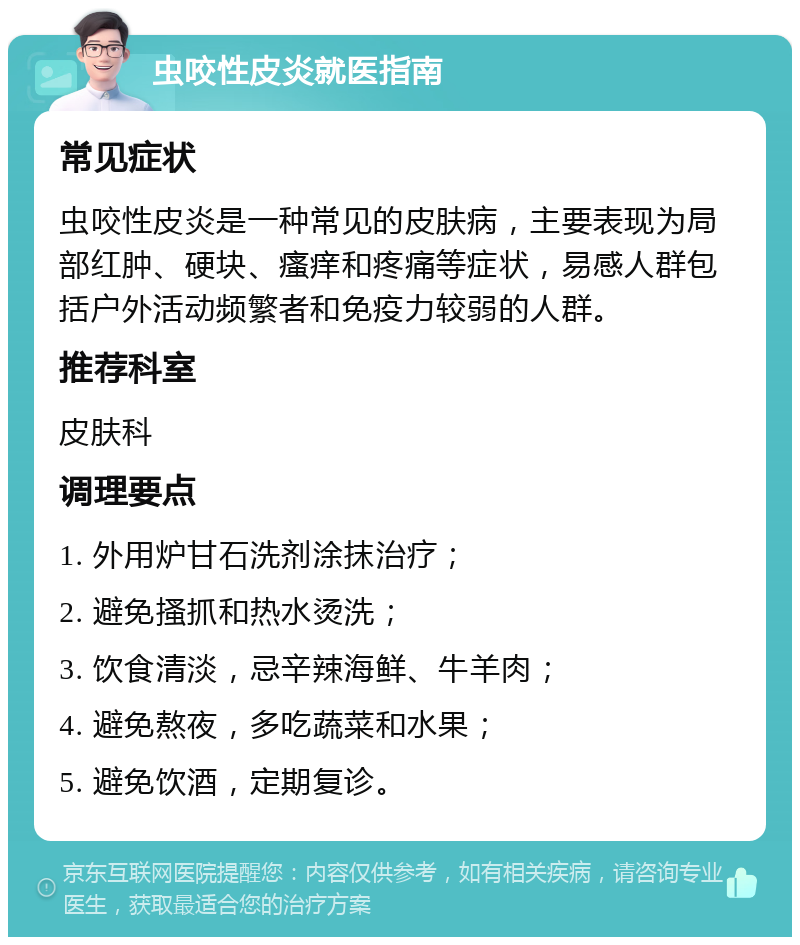 虫咬性皮炎就医指南 常见症状 虫咬性皮炎是一种常见的皮肤病，主要表现为局部红肿、硬块、瘙痒和疼痛等症状，易感人群包括户外活动频繁者和免疫力较弱的人群。 推荐科室 皮肤科 调理要点 1. 外用炉甘石洗剂涂抹治疗； 2. 避免搔抓和热水烫洗； 3. 饮食清淡，忌辛辣海鲜、牛羊肉； 4. 避免熬夜，多吃蔬菜和水果； 5. 避免饮酒，定期复诊。