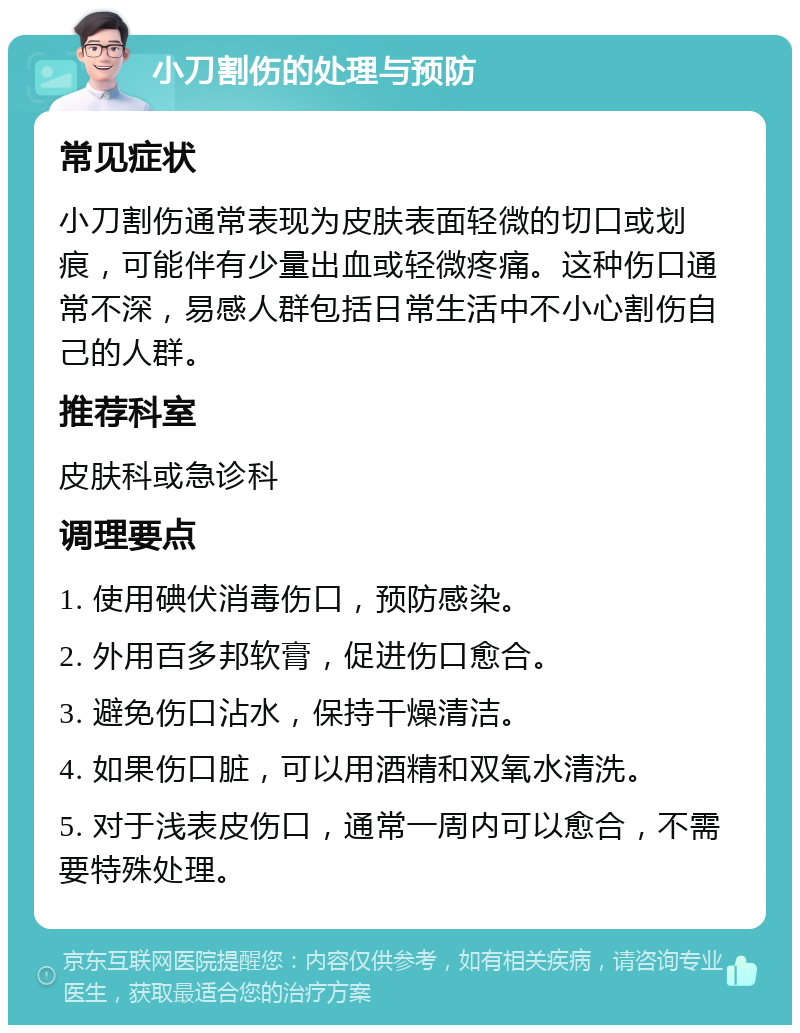 小刀割伤的处理与预防 常见症状 小刀割伤通常表现为皮肤表面轻微的切口或划痕，可能伴有少量出血或轻微疼痛。这种伤口通常不深，易感人群包括日常生活中不小心割伤自己的人群。 推荐科室 皮肤科或急诊科 调理要点 1. 使用碘伏消毒伤口，预防感染。 2. 外用百多邦软膏，促进伤口愈合。 3. 避免伤口沾水，保持干燥清洁。 4. 如果伤口脏，可以用酒精和双氧水清洗。 5. 对于浅表皮伤口，通常一周内可以愈合，不需要特殊处理。