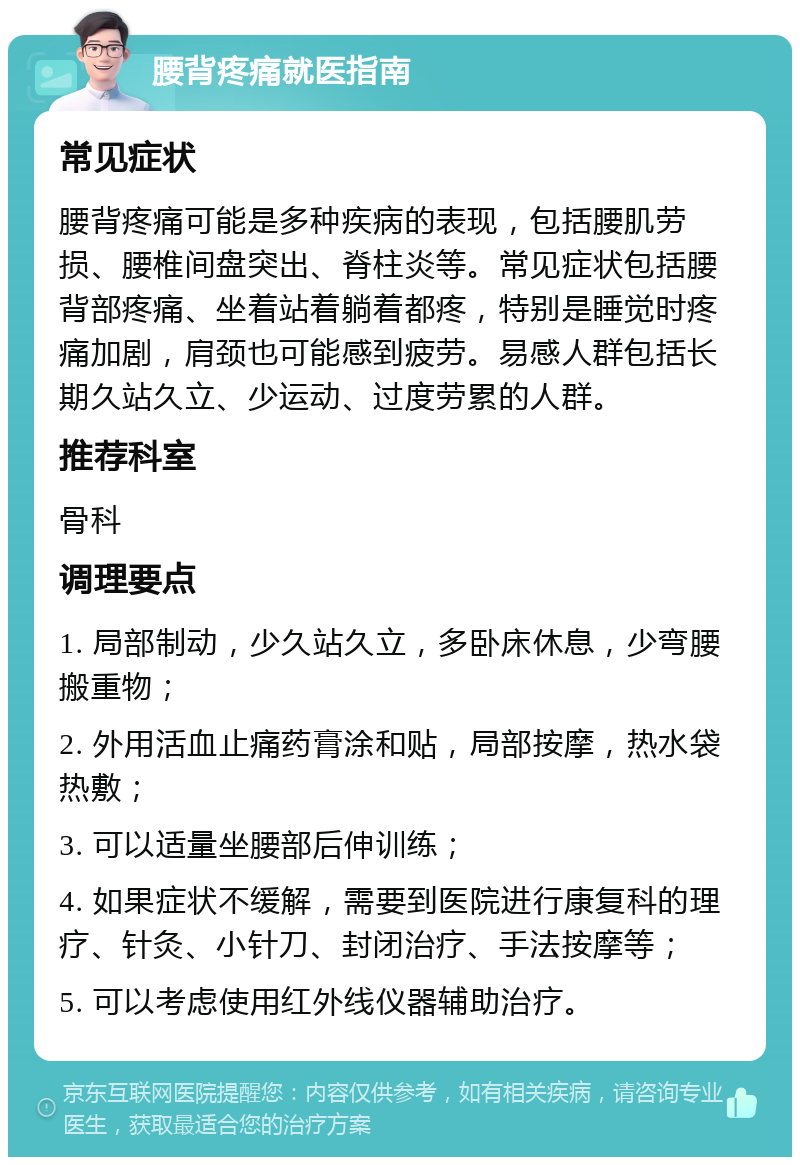 腰背疼痛就医指南 常见症状 腰背疼痛可能是多种疾病的表现，包括腰肌劳损、腰椎间盘突出、脊柱炎等。常见症状包括腰背部疼痛、坐着站着躺着都疼，特别是睡觉时疼痛加剧，肩颈也可能感到疲劳。易感人群包括长期久站久立、少运动、过度劳累的人群。 推荐科室 骨科 调理要点 1. 局部制动，少久站久立，多卧床休息，少弯腰搬重物； 2. 外用活血止痛药膏涂和贴，局部按摩，热水袋热敷； 3. 可以适量坐腰部后伸训练； 4. 如果症状不缓解，需要到医院进行康复科的理疗、针灸、小针刀、封闭治疗、手法按摩等； 5. 可以考虑使用红外线仪器辅助治疗。