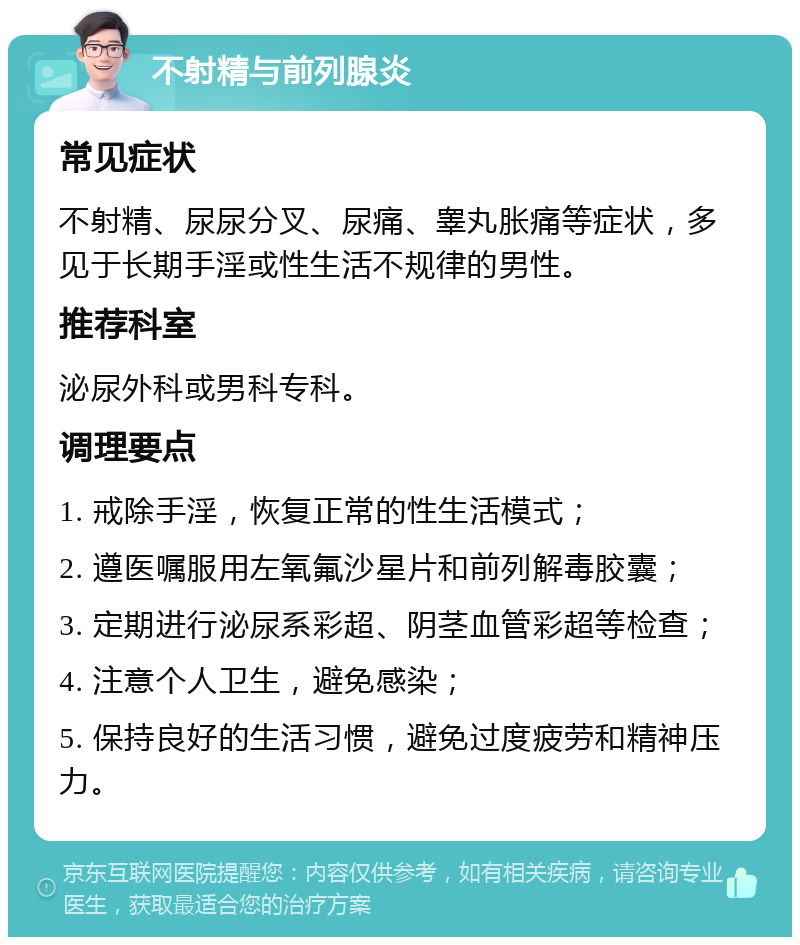 不射精与前列腺炎 常见症状 不射精、尿尿分叉、尿痛、睾丸胀痛等症状，多见于长期手淫或性生活不规律的男性。 推荐科室 泌尿外科或男科专科。 调理要点 1. 戒除手淫，恢复正常的性生活模式； 2. 遵医嘱服用左氧氟沙星片和前列解毒胶囊； 3. 定期进行泌尿系彩超、阴茎血管彩超等检查； 4. 注意个人卫生，避免感染； 5. 保持良好的生活习惯，避免过度疲劳和精神压力。